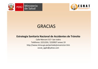 GRACIAS
Estrategia Sanitaria Nacional de Accidentes de Tránsito
Calle Marconi 317- San Isidro
Teléfonos: 2221226 / 2220927 anexo 19
http://www.minsa.go.pe/portada/prevencion.htm
esnat_ogdn@yahoo.com
 