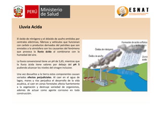Lluvia Acida
El óxido de nitrógeno y el dióxido de azufre emitidos por
centrales eléctricas, fábricas y vehículos que funcionan
con carbón o productos derivados del petróleo que son
enviados a la atmósfera son los causantes del fenómeno
que provoca la lluvia ácida al combinarse con la
humedad del aire.
La lluvia convencional tiene un pH de 5,65, mientras que
la lluvia ácida tiene valores por debajo del pH 5
pudiendo alcanzar los niveles del vinagre inclusive.
Una vez devueltos a la tierra estos componentes causan
variados efectos perjudiciales. Al caer en el agua de
lagos, mares y ríos perjudica el desarrollo de la vida
acuática, al caer en zonas forestales afecta fuertemente
a la vegetación y destruye variedad de organismos,
además de actuar como agente corrosivo en toda
construcción.
 