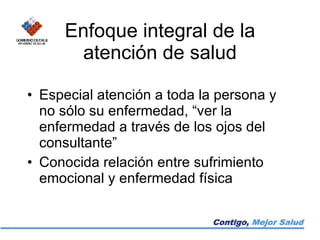 Enfoque integral de la atención de salud Especial atención a toda la persona y no sólo su enfermedad, “ver la enfermedad a través de los ojos del consultante” Conocida relación entre sufrimiento emocional y enfermedad física 