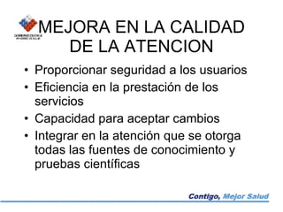 MEJORA EN LA CALIDAD DE LA ATENCION Proporcionar seguridad a los usuarios Eficiencia en la prestación de los servicios Capacidad para aceptar cambios Integrar en la atención que se otorga todas las fuentes de conocimiento y pruebas científicas 