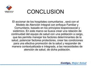CONCLUSION El accionar de los hospitales comunitarios , será con el Modelo de Atención Integral con enfoque Familiar y Comunitario, basado en los principios biopsicosocial y sistémico. En este marco se busca crear una relación de continuidad del equipo de salud con una población a cargo, que les permita manejar los factores determinantes de la salud, potenciar factores protectores, crear las condiciones para una efectiva promoción de la salud y responder de manera contextualizada e integrada, a las necesidades de atención de salud, de dicha población. 