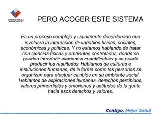 PERO ACOGER ESTE SISTEMA Es un proceso complejo y usualmente desordenado que involucra la interacción de variables físicas, sociales, económicas y políticas. Y no estamos hablando de tratar con ciencias físicas y ambientes controlados, donde se pueden introducir elementos cuantificables y se puede predecir los resultados. Hablamos de culturas e instituciones humanas, de la forma como las personas se organizan para efectuar cambios en su ambiente social. Hablamos de aspiraciones humanas, derechos percibidos, valores primordiales y emociones y actitudes de la gente hacia esos derechos y valores . 