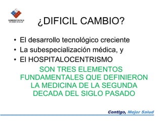 ¿DIFICIL CAMBIO? El desarrollo tecnológico creciente La subespecialización médica, y El HOSPITALOCENTRISMO SON TRES ELEMENTOS FUNDAMENTALES QUE DEFINIERON LA MEDICINA DE LA SEGUNDA DECADA DEL SIGLO PASADO 