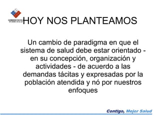 HOY NOS PLANTEAMOS Un cambio de paradigma en que el sistema de salud debe estar orientado - en su concepción, organización y actividades - de acuerdo a las demandas tácitas y expresadas por la población atendida y nó por nuestros enfoques 