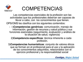 COMPETENCIAS Las competencias esenciales de la profesión son las actividades que los profesionales deberían ser capaces de llevar a cabo, con  los conocimientos que tienen. OPS/OMS las clasifica con los siguientes contenidos: -   1) C ompetencias genéricas : comunicación, manejo de información, gestión de recursos y salud pública y sus funciones esenciales (seguimiento, evaluación y análisis de la situación de salud, vigilancia) 2) Competencia especificas : técnica inherente a cada profesión.   3) Competencias humanísticas : conjunto de valores éticos que se forman en el profesional para el uso y la aplicación de los conocimientos adquiridos, relacionados con el ejercicio profesional y la responsabilidad social   