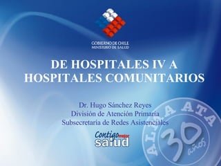 DE HOSPITALES IV A HOSPITALES COMUNITARIOS Dr. Hugo Sánchez Reyes  División de Atención Primaria  Subsecretaría de Redes Asistenciales  