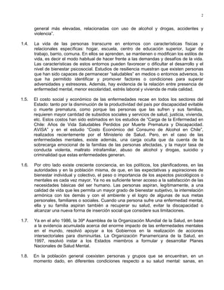 2
general más elevadas, relacionadas con uso de alcohol y drogas, accidentes y
violencia”.
1.4. La vida de las personas transcurre en entornos con características físicas y
relacionales específicas: hogar, escuela, centro de educación superior, lugar de
trabajo, barrio, comuna. En ellos se aprenden, se mantienen o modifican los estilos de
vida, es decir el modo habitual de hacer frente a las demandas y desafíos de la vida.
Las características de estos entornos pueden favorecer o dificultar el desarrollo y el
nivel de bienestar psicosocial. Estudios de resiliencia muestran que existen personas
que han sido capaces de permanecer “saludables” en medios o entornos adversos, lo
que ha permitido identificar y promover factores o condiciones para superar
adversidades y estresores. Además, hay evidencia de la relación entre presencia de
enfermedad mental, menor escolaridad, estrés laboral y vivienda de mala calidad.
1.5. El costo social y económico de las enfermedades recae en todos los sectores del
Estado: tanto por la disminución de la productividad del país por discapacidad evitable
o muerte prematura, como porque las personas que las sufren y sus familias,
requieren mayor cantidad de subsidios sociales y servicios de salud, justicia, vivienda,
etc. Estos costos han sido estimados en los estudios de “Carga de la Enfermedad en
Chile: Años de Vida Saludables Perdidos por Muerte Prematura y Discapacidad.
AVISA” y en el estudio “Costo Económico del Consumo de Alcohol en Chile”,
realizados recientemente por el Ministerio de Salud. Pero, en el caso de las
enfermedades mentales, existe además, una carga oculta que da cuenta de la
sobrecarga emocional de la familias de las personas afectadas, y la mayor tasa de
conducta violenta, maltrato intrafamiliar, abuso de alcohol y drogas, suicidio y
criminalidad que estas enfermedades generan.
1.6. Por otro lado existe creciente conciencia, en los políticos, los planificadores, en las
autoridades y en la población misma, de que, en las expectativas y aspiraciones de
bienestar individual y colectivo, el peso o importancia de los aspectos psicológicos o
mentales es cada vez mayor. Ya no es suficiente tener acceso a la satisfacción de las
necesidades básicas del ser humano. Las personas aspiran, legítimamente, a una
calidad de vida que les permita un mayor grado de bienestar subjetivo, la interrelación
armónica con los demás y con el ambiente y el logro de algunas de sus metas
personales, familiares o sociales. Cuando una persona sufre una enfermedad mental,
ella y su familia aspiran también a recuperar su salud, evitar la discapacidad o
alcanzar una nueva forma de inserción social que considere sus limitaciones.
1.7. Ya en el año 1986, la 39ª Asamblea de la Organización Mundial de la Salud, en base
a la evidencia acumulada acerca del enorme impacto de las enfermedades mentales
en el mundo, resolvió apoyar a los Gobiernos en la realización de acciones
intersectoriales para disminuirlas. La Organización Panamericana de la Salud, en
1997, resolvió instar a los Estados miembros a formular y desarrollar Planes
Nacionales de Salud Mental.
1.8. En la población general coexisten personas y grupos que se encuentran, en un
momento dado, en diferentes condiciones respecto a su salud mental: sanas, en
 
