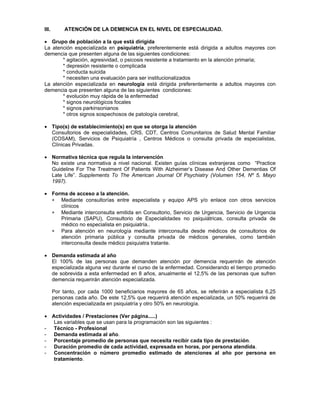 ∗
∗
∗
III. ATENCIÓN DE LA DEMENCIA EN EL NIVEL DE ESPECIALIDAD.
• Grupo de población a la que está dirigida
La atención especializada en psiquiatría, preferentemente está dirigida a adultos mayores con
demencia que presenten alguna de las siguientes condiciones:
* agitación, agresividad, o psicosis resistente a tratamiento en la atención primaria;
* depresión resistente o complicada
* conducta suicida
* necesiten una evaluación para ser institucionalizados
La atención especializada en neurología está dirigida preferentemente a adultos mayores con
demencia que presenten alguna de las siguientes condiciones:
* evolución muy rápida de la enfermedad
* signos neurológicos focales
* signos parkinsonianos
* otros signos sospechosos de patología cerebral,
• Tipo(s) de establecimiento(s) en que se otorga la atención
Consultorios de especialidades, CRS, CDT, Centros Comunitarios de Salud Mental Familiar
(COSAM), Servicios de Psiquiatría , Centros Médicos o consulta privada de especialistas,
Clínicas Privadas.
• Normativa técnica que regula la intervención
No existe una normativa a nivel nacional. Existen guías clínicas extranjeras como “Practice
Guideline For The Treatment Of Patients With Alzheimer’s Disease And Other Dementias Of
Late Life”. Supplements To The American Journal Of Psychiatry (Volumen 154, Nº 5, Mayo
1997).
• Forma de acceso a la atención.
Mediante consultorías entre especialista y equipo APS y/o enlace con otros servicios
clínicos
Mediante interconsulta emitida en Consultorio, Servicio de Urgencia, Servicio de Urgencia
Primaria (SAPU), Consultorio de Especialidades no psiquiátricas, consulta privada de
médico no especialista en psiquiatría..
Para atención en neurología mediante interconsulta desde médicos de consultorios de
atención primaria pública y consulta privada de médicos generales, como también
interconsulta desde médico psiquiatra tratante.
• Demanda estimada al año
El 100% de las personas que demanden atención por demencia requerirán de atención
especializada alguna vez durante el curso de la enfermedad. Considerando el tiempo promedio
de sobrevida a esta enfermedad en 8 años, anualmente el 12,5% de las personas que sufren
demencia requerirán atención especializada.
Por tanto, por cada 1000 beneficiarios mayores de 65 años, se referirán a especialista 6,25
personas cada año. De este 12,5% que requerirá atención especializada, un 50% requerirá de
atención especializada en psiquiatría y otro 50% en neurología.
• Actividades / Prestaciones (Ver página.....)
Las variables que se usan para la programación son las siguientes :
- Técnico - Profesional
- Demanda estimada al año.
- Porcentaje promedio de personas que necesita recibir cada tipo de prestación.
- Duración promedio de cada actividad, expresada en horas, por persona atendida.
- Concentración o número promedio estimado de atenciones al año por persona en
tratamiento.
 