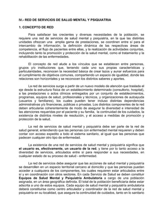 IV.- RED DE SERVICIOS DE SALUD MENTAL Y PSIQUIATRIA
1. CONCEPTO DE RED
Para satisfacer las crecientes y diversas necesidades de la población, se
requiere una red de servicios de salud mental y psiquiatría, en la que las distintas
unidades ofrezcan una amplia gama de prestaciones, se coordinen entre sí para el
intercambio de información, la definición dinámica de las respectivas áreas de
competencia, el flujo de pacientes entre ellas, y la realización de actividades conjuntas,
incluyendo tanto la promoción y protección de la salud mental, como el tratamiento y la
rehabilitación de las enfermedades.
El concepto de red alude a los vínculos que se establecen entre personas,
grupos y/o instituciones que, teniendo cada uno sus propias características y
particularidades, reconocen la necesidad básica de crear lazos y aunar esfuerzos para
el cumplimiento de objetivos comunes, compartiendo un espacio de igualdad, donde las
relaciones son horizontales y se reconocen los distintos saberes y aportes.
La red de servicios surge a partir de un nuevo modelo de atención que traslada el
eje desde la estructura física de un establecimiento determinado (consultorio, hospital),
a las prestaciones o actos clínicos entregados por un conjunto de establecimientos,
programas, equipos de salud, profesionales y técnicos, y organizaciones de autoayuda
(usuarios y familiares), los cuales pueden tener incluso distintas dependencias
administrativas y/o financieras, públicas o privadas. Los distintos componentes de la red
deben articularse coherentemente de modo de asegurar la diversidad e intensidad de
las atenciones requeridas por el paciente y su familia, la continuidad de los cuidados, la
existencia de distintos niveles de resolución, y el acceso a medidas de promoción y
protección de la salud.
La red de servicios de salud mental y psiquiatría debe ser parte de la red de
salud general, entendiendo que las personas con enfermedad mental requieren y deben
contar con acceso expedito a todo el sistema sanitario, al igual que las personas que
padecen cualquier otro tipo de enfermedad.
La existencia de una red de servicios de salud mental y psiquiatría significa que
el usuario es, efectivamente, un usuario de la red, y tiene por lo tanto acceso a la
diversidad de servicios, articulados entre sí para responder a sus necesidades, en
cualquier estado de su proceso de salud - enfermedad.
La red de servicios debe asegurar que las acciones de salud mental y psiquiatría
se desarrollen en un espacio territorial cercano al domicilio y que las personas puedan
acceder a cualquiera de los componentes, los cuales requieren estar articulados entre
sí y en coordinación con otros sectores. En cada Servicio de Salud se deben constituir
Equipos de Salud Mental y Psiquiatría Ambulatoria a cargo de una población
asignada, en un área geográfica definida. El total de la población beneficiaria debe estar
adscrita a uno de estos equipos. Cada equipo de salud mental y psiquiatría ambulatoria
deberá constituirse como centro articulador y coordinador de la red de salud mental y
psiquiatría en su localidad, que asegure la continuidad de cuidados, tanto en lo sanitario
 