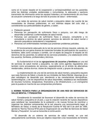 como en lo social, basado en la cooperación y corresponsabilidad con los pacientes
entre las distintas unidades asistenciales y comunitarias, la adecuada y oportuna
transmisión de información entre los equipos tratantes y el mantenimiento de una línea
de actuación coherente a lo largo de todo el proceso de salud – enfermedad.
Las redes de servicios de salud mental y psiquiatría deben dar cuenta de las
necesidades de diversas poblaciones, en sus distintas etapas del ciclo vital, y
considerando sus particularidades de género, a saber:
Población general
Personas sin percepción de sufrimiento físico o psíquico, con alto riesgo de
desarrollar problemas o enfermedades de salud mental.
Personas con percepción de sufrimiento físico o psíquico, consultante y no
consultante a centros de salud general, servicios de atención de salud mental o
atención psiquiátrica (ambulatoria u hospitalaria).
Personas con enfermedades mentales que presentan problemas judiciales.
El funcionamiento adecuado de la red de servicios clínicos requiere, además, de
la existencia de una gama diversa de instancias formales de participación de usuarios y
familiares, tales como consejos o comités, con el objeto de asegurar el respeto de los
derechos de los pacientes, la calidad de los servicios prestados, y la colaboración entre
los usuarios, familiares, profesionales y técnicos.
Es fundamental el rol de las agrupaciones de usuarios y familiares en una red
de servicios de salud mental y psiquiatría, no sólo como agentes reguladores sino
también como proveedores de servicios, especialmente en el ámbito de alternativas
residenciales, centros diurnos, clubes de integración social, y grupos de autoayuda.
La implementación de una red de servicios de salud mental y psiquiatría requiere
que cada Servicio de Salud, a través de sus Unidades de Salud Mental, disponga de un
plan estratégico de desarrollo que, atendiendo a las características demográficas,
epidemiológicas, y de los dispositivos de salud disponibles, establezca las necesidades
de recursos humanos, terapéuticos, financieros y de infraestructura, y un cronograma
para la puesta en marcha de sus componentes prioritarios.
2. NORMA TECNICA PARA LA ORGANIZACION DE UNA RED DE SERVICIOS DE
SALUD MENTAL Y PSIQUIATRIA
Considerando la necesidad de favorecer el desarrollo de redes de servicios de
salud mental y psiquiatría en el país, y que la creación reciente de nuevos dispositivos
para satisfacer las necesidades de la población y de nuevas formas de coordinar y
organizar los distintos componentes de la red requería una reconocimiento legal, el
Ministerio de Salud, a través de la Resolución Exenta Nº 802 del 9 de abril de 1999,
aprobó la “Norma Técnica Nº35 para la Organización de una Red de Servicios de Salud
Mental y Psiquiatría”, la cual se transcribe a continuación:
“El desarrollo de un sistema de servicios de salud mental, en una red
adecuadamente coordinada, tiene por objetivo responder a las necesidades de fomento
 