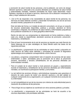 y promoción de salud mental de las personas y de la población, así como de otorgar
atención oportuna y adecuada a los usuarios afectados por problemas de salud mental
y enfermedades mentales, mediante actividades de mayor costo efectividad, mayor
facilidad y equidad en el acceso a servicios, disminución de la utilización innecesaria de
ellos y mayor satisfacción del usuario.
1. Con el fin de responder a las necesidades de salud mental de las personas, los
Servicios de Salud deberán constituir y desarrollar formalmente una red de servicios
de salud mental y psiquiatría en su territorio.
Esta red debe dar forma a un modelo de atención comunitario, en el que un conjunto
de recursos asistenciales disponibles, públicos y privados, abordará en forma
coordinada e integrada, los problemas de salud mental y enfermedades psiquiátricas
de la población existentes en un área geográfica determinada.
Dentro de esta red, sus componentes se relacionarán en forma sistémica y todos y
cada uno, desde su especificidad, abordarán acciones de promoción, prevención,
tratamiento y rehabilitación.
2. Para el buen funcionamiento de la red de servicios se requiere que cada Servicio de
Salud disponga de un plan estratégico de Salud Mental sobre las bases de las
siguientes premisas:
• La planificación y programación de las actividades en salud mental y psiquiatría en
cada Servicio de Salud serán definidas y priorizadas de acuerdo al diagnóstico
epidemiológico de la población correspondiente a dicho Servicio.
• Los planes y programas comprenderán todo el espectro de acciones del eje salud-
enfermedad, a saber, actividades para la promoción de la salud, la prevención
primaria, secundaria y terciaria (rehabilitación) de las personas afectadas por
enfermedades mentales.
• Para el cuidado de la salud mental a nivel personal y/o grupal y, especialmente
durante el tratamiento y rehabilitación de las personas afectadas por enfermedades
mentales, se incentivará la participación familiar y comunitaria.
• La red definirá las acciones clínicas y administrativas necesarias para garantizar el
derecho de cada usuario de recibir una atención oportuna y de alta calidad en
cualquier componente de su organización y en cualquier momento de la evolución de
su enfermedad.
• La red compatibilizará el uso de los recursos con criterios de costo-efectividad para la
resolución de problemas de las personas.
Para el logro de sus objetivos se coordinará con otros sectores públicos y privados.
La planificación y programación de las actividades se hará de acuerdo a los
recursos disponibles y las prioridades definidas.
 