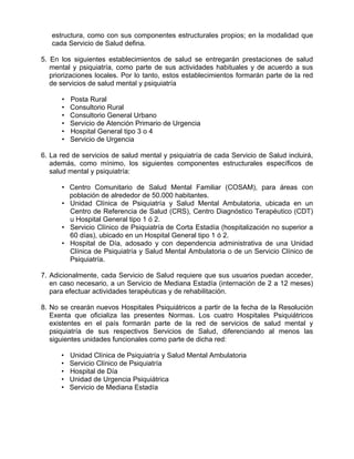 estructura, como con sus componentes estructurales propios; en la modalidad que
cada Servicio de Salud defina.
5. En los siguientes establecimientos de salud se entregarán prestaciones de salud
mental y psiquiatría, como parte de sus actividades habituales y de acuerdo a sus
priorizaciones locales. Por lo tanto, estos establecimientos formarán parte de la red
de servicios de salud mental y psiquiatría
• Posta Rural
• Consultorio Rural
• Consultorio General Urbano
• Servicio de Atención Primario de Urgencia
• Hospital General tipo 3 o 4
• Servicio de Urgencia
6. La red de servicios de salud mental y psiquiatría de cada Servicio de Salud incluirá,
además, como mínimo, los siguientes componentes estructurales específicos de
salud mental y psiquiatría:
• Centro Comunitario de Salud Mental Familiar (COSAM), para áreas con
población de alrededor de 50.000 habitantes.
• Unidad Clínica de Psiquiatría y Salud Mental Ambulatoria, ubicada en un
Centro de Referencia de Salud (CRS), Centro Diagnóstico Terapéutico (CDT)
u Hospital General tipo 1 ó 2.
• Servicio Clínico de Psiquiatría de Corta Estadía (hospitalización no superior a
60 días), ubicado en un Hospital General tipo 1 ó 2.
• Hospital de Día, adosado y con dependencia administrativa de una Unidad
Clínica de Psiquiatría y Salud Mental Ambulatoria o de un Servicio Clínico de
Psiquiatría.
7. Adicionalmente, cada Servicio de Salud requiere que sus usuarios puedan acceder,
en caso necesario, a un Servicio de Mediana Estadía (internación de 2 a 12 meses)
para efectuar actividades terapéuticas y de rehabilitación.
8. No se crearán nuevos Hospitales Psiquiátricos a partir de la fecha de la Resolución
Exenta que oficializa las presentes Normas. Los cuatro Hospitales Psiquiátricos
existentes en el país formarán parte de la red de servicios de salud mental y
psiquiatría de sus respectivos Servicios de Salud, diferenciando al menos las
siguientes unidades funcionales como parte de dicha red:
• Unidad Clínica de Psiquiatría y Salud Mental Ambulatoria
• Servicio Clínico de Psiquiatría
• Hospital de Día
• Unidad de Urgencia Psiquiátrica
• Servicio de Mediana Estadía
 