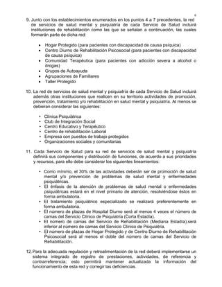 6
9. Junto con los establecimientos enumerados en los puntos 4 a 7 precedentes, la red
de servicios de salud mental y psiquiatría de cada Servicio de Salud incluirá
instituciones de rehabilitación como las que se señalan a continuación, las cuales
formarán parte de dicha red:
• Hogar Protegido (para pacientes con discapacidad de causa psíquica)
• Centro Diurno de Rehabilitación Psicosocial (para pacientes con discapacidad
de causa psíquica)
• Comunidad Terapéutica (para pacientes con adicción severa a alcohol o
drogas)
• Grupos de Autoayuda
• Agrupaciones de Familiares
• Taller Protegido
10. La red de servicios de salud mental y psiquiatría de cada Servicio de Salud incluirá
además otras instituciones que realicen en su territorio actividades de promoción,
prevención, tratamiento y/o rehabilitación en salud mental y psiquiatría. Al menos se
debieran considerar las siguientes:
• Clínica Psiquiátrica
• Club de Integración Social
• Centro Educativo y Terapéutico
• Centro de rehabilitación Laboral
• Empresa con puestos de trabajo protegidos
• Organizaciones sociales y comunitarias
11. Cada Servicio de Salud para su red de servicios de salud mental y psiquiatría
definirá sus componentes y distribución de funciones, de acuerdo a sus prioridades
y recursos, para ello debe considerar los siguientes lineamientos:
• Como mínimo, el 30% de las actividades deberán ser de promoción de salud
mental y/o prevención de problemas de salud mental y enfermedades
psiquiátricas.
• El énfasis de la atención de problemas de salud mental o enfermedades
psiquiátricas estará en el nivel primario de atención, resolviéndose éstos en
forma ambulatoria.
• El tratamiento psiquiátrico especializado se realizará preferentemente en
forma ambulatoria.
• El número de plazas de Hospital Diurno será al menos 4 veces el número de
camas del Servicio Clínico de Psiquiatría (Corta Estadía).
• El número de camas del Servicio de Rehabilitación (Mediana Estadía).será
inferior al número de camas del Servicio Clínico de Psiquiatría.
• El número de plazas de Hogar Protegido y de Centro Diurno de Rehabilitación
Psicosocial será al menos el doble del número de camas del Servicio de
Rehabilitación.
12.Para la adecuada regulación y retroalimentación de la red deberá implementarse un
sistema integrado de registro de prestaciones, actividades, de referencia y
contrarreferencia; esto permitirá mantener actualizada la información del
funcionamiento de esta red y corregir las deficiencias.
 