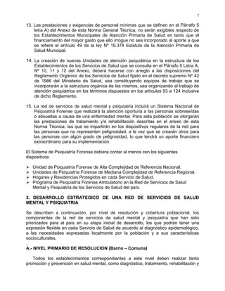 7
13. Las prestaciones y exigencias de personal mínimas que se definen en el Párrafo 5
letra A) del Anexo de esta Norma General Técnica, no serán exigibles respecto de
los Establecimientos Municipales de Atención Primaria de Salud en tanto que el
financiamiento del mayor gasto que ello irrogue no sea incorporado al aporte a que
se refiere el artículo 49 de la ley Nº 19.378 Estatuto de la Atención Primaria de
Salud Municipal.
14. La creación de nuevas Unidades de atención psiquiátrica en la estructura de los
Establecimientos de los Servicios de Salud que se consulta en el Párrafo 5 Letra A,
Nº 10, 11 y 12 del Anexo, deberá hacerse con arreglo a las disposiciones del
Reglamento Orgánico de los Servicios de Salud fijado en el decreto supremo Nº 42
de 1986 del Ministerio de Salud, sea constituyendo equipos de trabajo que se
incorporarán a la estructura orgánica de los mismos, sea organizando el trabajo de
atención psiquiátrica en los términos dispuestos en los artículos 93 a 124 inclusive
de dicho Reglamento.
15. La red de servicios de salud mental y psiquiatría incluirá un Sistema Nacional de
Psiquiatría Forense que realizará la atención oportuna a las personas sobreseídas
o absueltas a causa de una enfermedad mental. Para esta población se otorgarán
las prestaciones de tratamiento y/o rehabilitación descritas en el anexo de esta
Norma Técnica, las que se impartirán en los dispositivos regulares de la red para
las personas que no representen peligrosidad, a la vez que se crearán otros para
las personas con algún grado de peligrosidad, lo que tendrá un aporte financiero
extraordinario para su implementación.
El Sistema de Psiquiatría Forense debiera contar al menos con los siguientes
dispositivos
Unidad de Psiquiatría Forense de Alta Complejidad de Referencia Nacional.
Unidades de Psiquiatría Forense de Mediana Complejidad de Referencia Regional.
Hogares y Residencias Protegidos en cada Servicio de Salud.
Programa de Psiquiatría Forense Ambulatorio en la Red de Servicios de Salud
Mental y Psiquiatría de los Servicios de Salud del país.
3. DESARROLLO ESTRATEGICO DE UNA RED DE SERVICIOS DE SALUD
MENTAL Y PSIQUIATRIA
Se describen a continuación, por nivel de resolución y cobertura poblacional, los
componentes de la red de servicios de salud mental y psiquiatría que han sido
priorizados para el país en su etapa inicial de desarrollo, los que podrán tener una
expresión flexible en cada Servicio de Salud de acuerdo al diagnóstico epidemiológico,
a las necesidades expresadas localmente por la población y a sus características
socioculturales.
.
A.- NIVEL PRIMARIO DE RESOLUCION (Barrio – Comuna)
Todos los establecimientos correspondientes a este nivel deben realizar tanto
promoción y prevención en salud mental, como diagnóstico, tratamiento, rehabilitación y
 