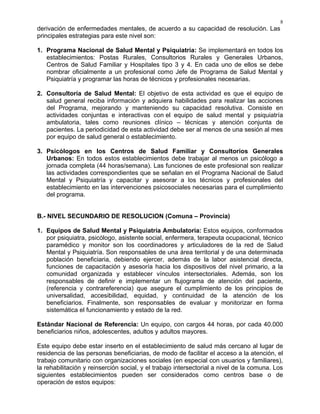 8
derivación de enfermedades mentales, de acuerdo a su capacidad de resolución. Las
principales estrategias para este nivel son:
1. Programa Nacional de Salud Mental y Psiquiatría: Se implementará en todos los
establecimientos: Postas Rurales, Consultorios Rurales y Generales Urbanos,
Centros de Salud Familiar y Hospitales tipo 3 y 4. En cada uno de ellos se debe
nombrar oficialmente a un profesional como Jefe de Programa de Salud Mental y
Psiquiatría y programar las horas de técnicos y profesionales necesarias.
2. Consultoría de Salud Mental: El objetivo de esta actividad es que el equipo de
salud general reciba información y adquiera habilidades para realizar las acciones
del Programa, mejorando y manteniendo su capacidad resolutiva. Consiste en
actividades conjuntas e interactivas con el equipo de salud mental y psiquiatría
ambulatoria, tales como reuniones clínico – técnicas y atención conjunta de
pacientes. La periodicidad de esta actividad debe ser al menos de una sesión al mes
por equipo de salud general o establecimiento.
3. Psicólogos en los Centros de Salud Familiar y Consultorios Generales
Urbanos: En todos estos establecimientos debe trabajar al menos un psicólogo a
jornada completa (44 horas/semana). Las funciones de este profesional son realizar
las actividades correspondientes que se señalan en el Programa Nacional de Salud
Mental y Psiquiatría y capacitar y asesorar a los técnicos y profesionales del
establecimiento en las intervenciones psicosociales necesarias para el cumplimiento
del programa.
B.- NIVEL SECUNDARIO DE RESOLUCION (Comuna – Provincia)
1. Equipos de Salud Mental y Psiquiatría Ambulatoria: Estos equipos, conformados
por psiquiatra, psicólogo, asistente social, enfermera, terapeuta ocupacional, técnico
paramédico y monitor son los coordinadores y articuladores de la red de Salud
Mental y Psiquiatría. Son responsables de una área territorial y de una determinada
población beneficiaria, debiendo ejercer, además de la labor asistencial directa,
funciones de capacitación y asesoría hacia los dispositivos del nivel primario, a la
comunidad organizada y establecer vínculos intersectoriales. Además, son los
responsables de definir e implementar un flujograma de atención del paciente,
(referencia y contrareferencia) que asegure el cumplimiento de los principios de
universalidad, accesibilidad, equidad, y continuidad de la atención de los
beneficiarios. Finalmente, son responsables de evaluar y monitorizar en forma
sistemática el funcionamiento y estado de la red.
Estándar Nacional de Referencia: Un equipo, con cargos 44 horas, por cada 40.000
beneficiarios niños, adolescentes, adultos y adultos mayores.
Este equipo debe estar inserto en el establecimiento de salud más cercano al lugar de
residencia de las personas beneficiarias, de modo de facilitar el acceso a la atención, el
trabajo comunitario con organizaciones sociales (en especial con usuarios y familiares),
la rehabilitación y reinserción social, y el trabajo intersectorial a nivel de la comuna. Los
siguientes establecimientos pueden ser considerados como centros base o de
operación de estos equipos:
 
