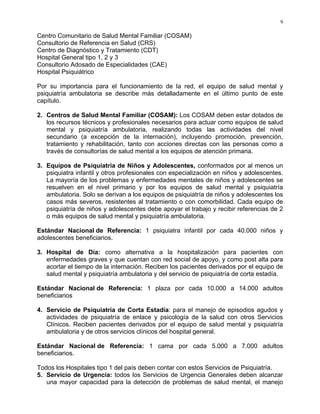 9
Centro Comunitario de Salud Mental Familiar (COSAM)
Consultorio de Referencia en Salud (CRS)
Centro de Diagnóstico y Tratamiento (CDT)
Hospital General tipo 1, 2 y 3
Consultorio Adosado de Especialidades (CAE)
Hospital Psiquiátrico
Por su importancia para el funcionamiento de la red, el equipo de salud mental y
psiquiatría ambulatoria se describe más detalladamente en el último punto de este
capítulo.
2. Centros de Salud Mental Familiar (COSAM): Los COSAM deben estar dotados de
los recursos técnicos y profesionales necesarios para actuar como equipos de salud
mental y psiquiatría ambulatoria, realizando todas las actividades del nivel
secundario (a excepción de la internación), incluyendo promoción, prevención,
tratamiento y rehabilitación, tanto con acciones directas con las personas como a
través de consultorías de salud mental a los equipos de atención primaria.
3. Equipos de Psiquiatría de Niños y Adolescentes, conformados por al menos un
psiquiatra infantil y otros profesionales con especialización en niños y adolescentes.
La mayoría de los problemas y enfermedades mentales de niños y adolescentes se
resuelven en el nivel primario y por los equipos de salud mental y psiquiatría
ambulatoria. Solo se derivan a los equipos de psiquiatría de niños y adolescentes los
casos más severos, resistentes al tratamiento o con comorbilidad. Cada equipo de
psiquiatría de niños y adolescentes debe apoyar el trabajo y recibir referencias de 2
o más equipos de salud mental y psiquiatría ambulatoria.
Estándar Nacional de Referencia: 1 psiquiatra infantil por cada 40.000 niños y
adolescentes beneficiarios.
3. Hospital de Día: como alternativa a la hospitalización para pacientes con
enfermedades graves y que cuentan con red social de apoyo, y como post alta para
acortar el tiempo de la internación. Reciben los pacientes derivados por el equipo de
salud mental y psiquiatría ambulatoria y del servicio de psiquiatría de corta estadía.
Estándar Nacional de Referencia: 1 plaza por cada 10.000 a 14.000 adultos
beneficiarios
4. Servicio de Psiquiatría de Corta Estadía: para el manejo de episodios agudos y
actividades de psiquiatría de enlace y psicología de la salud con otros Servicios
Clínicos. Reciben pacientes derivados por el equipo de salud mental y psiquiatría
ambulatoria y de otros servicios clínicos del hospital general.
Estándar Nacional de Referencia: 1 cama por cada 5.000 a 7.000 adultos
beneficiarios.
Todos los Hospitales tipo 1 del país deben contar con estos Servicios de Psiquiatría.
5. Servicio de Urgencia: todos los Servicios de Urgencia Generales deben alcanzar
una mayor capacidad para la detección de problemas de salud mental, el manejo
 