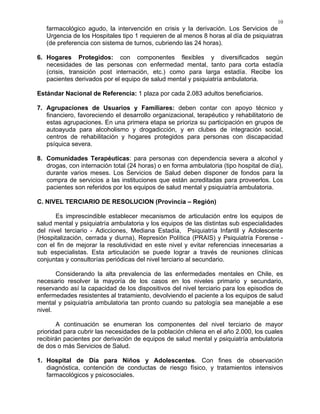10
farmacológico agudo, la intervención en crisis y la derivación. Los Servicios de
Urgencia de los Hospitales tipo 1 requieren de al menos 8 horas al día de psiquiatras
(de preferencia con sistema de turnos, cubriendo las 24 horas).
6. Hogares Protegidos: con componentes flexibles y diversificados según
necesidades de las personas con enfermedad mental, tanto para corta estadía
(crisis, transición post internación, etc.) como para larga estadía. Recibe los
pacientes derivados por el equipo de salud mental y psiquiatría ambulatoria.
Estándar Nacional de Referencia: 1 plaza por cada 2.083 adultos beneficiarios.
7. Agrupaciones de Usuarios y Familiares: deben contar con apoyo técnico y
financiero, favoreciendo el desarrollo organizacional, terapéutico y rehabilitatorio de
estas agrupaciones. En una primera etapa se prioriza su participación en grupos de
autoayuda para alcoholismo y drogadicción, y en clubes de integración social,
centros de rehabilitación y hogares protegidos para personas con discapacidad
psíquica severa.
8. Comunidades Terapéuticas: para personas con dependencia severa a alcohol y
drogas, con internación total (24 horas) o en forma ambulatoria (tipo hospital de día),
durante varios meses. Los Servicios de Salud deben disponer de fondos para la
compra de servicios a las instituciones que están acreditadas para proveerlos. Los
pacientes son referidos por los equipos de salud mental y psiquiatría ambulatoria.
C. NIVEL TERCIARIO DE RESOLUCION (Provincia – Región)
Es imprescindible establecer mecanismos de articulación entre los equipos de
salud mental y psiquiatría ambulatoria y los equipos de las distintas sub especialidades
del nivel terciario - Adicciones, Mediana Estadía, Psiquiatría Infantil y Adolescente
(Hospitalización, cerrada y diurna), Represión Política (PRAIS) y Psiquiatría Forense -
con el fin de mejorar la resolutividad en este nivel y evitar referencias innecesarias a
sub especialistas. Esta articulación se puede lograr a través de reuniones clínicas
conjuntas y consultorías periódicas del nivel terciario al secundario.
Considerando la alta prevalencia de las enfermedades mentales en Chile, es
necesario resolver la mayoría de los casos en los niveles primario y secundario,
reservando así la capacidad de los dispositivos del nivel terciario para los episodios de
enfermedades resistentes al tratamiento, devolviendo el paciente a los equipos de salud
mental y psiquiatría ambulatoria tan pronto cuando su patología sea manejable a ese
nivel.
A continuación se enumeran los componentes del nivel terciario de mayor
prioridad para cubrir las necesidades de la población chilena en el año 2.000, los cuales
recibirán pacientes por derivación de equipos de salud mental y psiquiatría ambulatoria
de dos o más Servicios de Salud.
1. Hospital de Día para Niños y Adolescentes. Con fines de observación
diagnóstica, contención de conductas de riesgo físico, y tratamientos intensivos
farmacológicos y psicosociales.
 