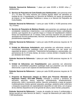 11
Estándar Nacional de Referencia: 1 plaza por cada 20.000 a 28.000 niños y
adolescentes.
2. Servicio de Psiquiatría de Corta Estadía para Adolescentes: para personas entre
10 y 19 años (los niños menores con cuadros agudos deben ser atendidos en
hospital de día u hospitalizados en Servicios de Pediatría con apoyo de psiquiatría
de enlace), en los Hospitales Pediátricos o anexo a un Servicio de Psiquiatría de
Corta Estadía.
Estándar Nacional de Referencia: 1 cama por cada 10.000 a 14.000 personas entre
10 y 19 años.
3. Servicio de Psiquiatría de Mediana Estadía: para pacientes con patología de alta
complejidad, resistentes a tratamientos, o con complicaciones físicas o psicológicas
severas, que requieren de un período mayor a 2 meses de hospitalización (máximo
tiempo de hospitalización de 12 meses). Estos servicios requieren de una dotación
apropiada de recursos profesionales, técnicos, farmacológicos, de rehabilitación y de
procedimientos especiales.
Estándar Nacional de Referencia: 1 cama por cada 25.000 personas mayores de 19
años.
4. Unidad de Adicciones Ambulatoria: para pacientes con adicciones severas y
comorbilidad psiquiátrica (patología dual) que presentan una red social con
capacidad de apoyo y contención. Tratamientos farmacológicos y psicosociales, con
permanencia de 4 a 8 horas diarias, de lunes a viernes (similar a hospital de día),
por alrededor de 6 meses.
Estándar Nacional de Referencia: 1 plaza por cada 16.000 personas mayores de 15
años.
5. Unidad de Adicciones con Hospitalización: para pacientes con adicciones
severas y comorbilidad psiquiátrica (patología dual) que presentan una red social
disfuncional, o que no son capaces de desintoxicación ambulatoria.
Estándar Nacional de Referencia: 1 plaza por cada 50.000 personas mayores de 15
años.
6. Programa de Reparación Integral en Salud para Personas Afectadas por
Represión Política 1973-1990 (PRAIS): orientado a víctimas y familiares de
secuestro, ejecución, tortura, detención, enfrentamiento, amedrentamiento,
persecución, exilio y exoneración política. Atención ambulatoria a cargo de equipos
multidisciplinarios (médico general, psiquiatra, psicólogo, asistente social, enfermera
y terapeuta ocupacional) con especialización específica en este tema, con el apoyo
de los distintos dispositivos de la red general de salud y salud mental y psiquiatría.
Estándar Nacional de Referencia: 1 equipo de acogida (al menos 2 profesionales a
tiempo parcial) por cada Servicio de Salud y 1 equipo de tratamiento por cada 5.000 a
7.000 beneficiarios.
 
