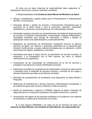 13
En cada una de estas instancias de responsabilidad debe asegurarse la
participación activa de los usuarios, pacientes y familiares.
1. Responsabilidades de la Unidad de Salud Mental del Ministerio de Salud:
• Difusión, sensibilización y gestión pública para el financiamiento e implementación
del Plan a nivel nacional.
• Propuesta, difusión y gestión de acciones y financiamiento intersectorial para la
promoción de la salud mental y para la prevención, detección, tratamiento,
rehabilitación y reinserción social de personas con enfermedades mentales.
• Actividades regulares conjuntas con representaciones nacionales de Organizaciones
de Usuarios y Familiares, Parlamentarios, Universidades, Colegios Profesionales y
Sociedades Científicas para entrega de información y motivar y facilitar su
participación activa en la implementación y continuidad del Plan.
• Realización de experiencias de demostración, localizando recursos en algunos
Servicios de Salud, con asesoría y evaluación sistemática de su desarrollo para
introducir modificaciones y ajustes, elaborar estrategias para su replicación y definir
instrumentos de registro, acreditación y monitoreo.
• Actividades para lograr el apoyo técnico, la capacitación de recursos humanos, la
evaluación, y la investigación que el Plan requiere, así como su difusión
internacional como experiencia.
• Incorporación de las necesidades de infraestructura de la red de servicios y
psiquiatría a los planes de inversión del Ministerio de Salud.
• Elaboración de perfiles de competencias de profesionales y técnicos en salud mental
y psiquiatría para el desarrollo de recursos humanos y aumento de los cargos y
recursos financieros para ellos en los Servicios de Salud.
• Desarrollo de procedimientos de acreditación para dispositivos de Salud Mental y
Psiquiatría.
• Distribución de Orientaciones y Normas Técnicas y Administrativas actualizadas, y
de material de apoyo para usuarios, familiares y redes de servicios.
• Diseño de prestaciones y asesoría a FONASA, Seguros de Salud y Mutuales de
Seguridad para su incorporación progresiva a los planes preventivos y curativos.
• Incorporación del registro de las personas atendidas en el programa a los sistemas
de recolección y análisis de la información en el sector.
2. A nivel regional (SEREMIS) y de cada uno de los Servicios de Salud, los
Asesores de Salud Mental y las Unidades de Salud Mental, son responsables de:
 