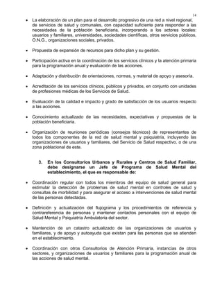 14
• La elaboración de un plan para el desarrollo progresivo de una red a nivel regional,
de servicios de salud y comunales, con capacidad suficiente para responder a las
necesidades de la población beneficiaria, incorporando a los actores locales:
usuarios y familiares, universidades, sociedades científicas, otros servicios públicos,
O.N.G., organizaciones sociales, privados.
• Propuesta de expansión de recursos para dicho plan y su gestión.
• Participación activa en la coordinación de los servicios clínicos y la atención primaria
para la programación anual y evaluación de las acciones.
• Adaptación y distribución de orientaciones, normas, y material de apoyo y asesoría.
• Acreditación de los servicios clínicos, públicos y privados, en conjunto con unidades
de profesiones médicas de los Servicios de Salud.
• Evaluación de la calidad e impacto y grado de satisfacción de los usuarios respecto
a las acciones.
• Conocimiento actualizado de las necesidades, expectativas y propuestas de la
población beneficiaria.
• Organización de reuniones periódicas (consejos técnicos) de representantes de
todos los componentes de la red de salud mental y psiquiatría, incluyendo las
organizaciones de usuarios y familiares, del Servicio de Salud respectivo, o de una
zona poblacional de este.
3. En los Consultorios Urbanos y Rurales y Centros de Salud Familiar,
debe designarse un Jefe de Programa de Salud Mental del
establecimiento, el que es responsable de:
• Coordinación regular con todos los miembros del equipo de salud general para
estimular la detección de problemas de salud mental en controles de salud y
consultas de morbilidad y para asegurar el acceso a intervenciones de salud mental
de las personas detectadas.
• Definición y actualización del flujograma y los procedimientos de referencia y
contrareferencia de personas y mantener contactos personales con el equipo de
Salud Mental y Psiquiatría Ambulatoria del sector.
• Mantención de un catastro actualizado de las organizaciones de usuarios y
familiares, y de apoyo y autoayuda que existan para las personas que se atienden
en el establecimiento.
• Coordinación con otros Consultorios de Atención Primaria, instancias de otros
sectores, y organizaciones de usuarios y familiares para la programación anual de
las acciones de salud mental.
 