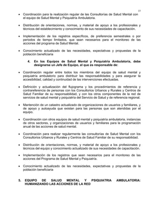 15
• Coordinación para la realización regular de las Consultorías de Salud Mental con
el equipo de Salud Mental y Psiquiatría Ambulatoria.
• Distribución de orientaciones, normas, y material de apoyo a los profesionales y
técnicos del establecimiento y conocimiento de sus necesidades de capacitación.
• Implementación de los registros específicos, de preferencia semestrales o por
periodos de tiempo limitados, que sean necesarios para el monitoreo de las
acciones del programa de Salud Mental.
• Conocimiento actualizado de las necesidades, expectativas y propuestas de la
población beneficiaria
4. En los Equipos de Salud Mental y Psiquiatría Ambulatoria, debe
designarse un Jefe de Equipo, el que es responsable de:
• Coordinación regular entre todos los miembros del equipo de salud mental y
psiquiatría ambulatorio para distribuir las responsabilidades y para asegurar la
accesibilidad, calidad y continuidad de las intervenciones efectuadas.
• Definición y actualización del flujograma y los procedimientos de referencia y
contrareferencia de personas con los Consultorios Urbanos y Rurales y Centros de
Salud Familiar de su responsabilidad, y con los otros componentes de la red de
servicios de salud mental y psiquiatría del Servicio de Salud y de referencia regional.
• Mantención de un catastro actualizado de organizaciones de usuarios y familiares, y
de apoyo y autoayuda que existan para las personas que son atendidas por el
equipo.
• Coordinación con otros equipos de salud mental y psiquiatría ambulatoria, instancias
de otros sectores, y organizaciones de usuarios y familiares para la programación
anual de las acciones de salud mental.
• Coordinación para realizar regularmente las consultorías de Salud Mental con los
Consultorios Urbanos y Rurales y Centros de Salud Familiar de su responsabilidad.
• Distribución de orientaciones, normas, y material de apoyo a los profesionales y
técnicos del equipo y conocimiento actualizado de sus necesidades de capacitación.
• Implementación de los registros que sean necesarios para el monitoreo de las
acciones del Programa de Salud Mental y Psiquiatría.
• Conocimiento actualizado de las necesidades, expectativas y propuestas de la
población beneficiaria
5. EQUIPO DE SALUD MENTAL Y PSIQUIATRIA AMBULATORIA:
HUMANIZANDO LAS ACCIONES DE LA RED
 
