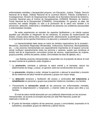 4
enfermedades mentales y discapacidad psíquica, con Educación, Justicia, Trabajo, Servicio
Nacional de la Mujer, Instituto Nacional de la Juventud (INJUV), Policías (Carabineros e
Investigaciones), División de Organizaciones Sociales de la Secretaría General de Gobierno,
Comisión Nacional para el Control de Estupefacientes (CONACE Ministerio de Interior),
Fondo Nacional de la Discapacidad (FONADIS), Universidades. En general, en ellas, las
acciones han estado dirigidas no sólo a la promoción de la salud sino también a la
prevención, detección, tratamiento y rehabilitación de personas con problemas psicosociales
o enfermedades mentales.
De estas experiencias se rescatan los aspectos facilitadores y se intenta superar
aquellos que dificultan la integración de los esfuerzos. El proceso de modernización del
Estado, iniciado estos últimos años, debiera permitir, efectivamente, la planificación conjunta,
la concentración de los aportes financieros y la ejecución y evaluación compartidas.
La intersectorialidad debe darse en todos los ámbitos organizativos de la sociedad -
Ministerios, Secretarias Regionales Ministeriales, Instituciones Autónomas, Municipalidades,
etc. – y las acciones intersectoriales son especialmente importantes en el espacio comunal,
donde confluyen operativamente todos los servicios y sectores, puesto que constituye el
ámbito real de la organización comunitaria (juntas de vecinos, organizaciones de mujeres,
grupos juveniles, centros de padres, clubes, comunidades de base de iglesias, etc.).
Las distintas acciones intersectoriales a desarrollar con el propósito de elevar el nivel
de salud mental de la población están dirigidas a:
* La promoción, orientada a optimizar la salud mental y el bienestar, reducir los
determinantes de riesgo, y actuar, en general, sobre los condicionantes de la salud.
* La prevención, dirigidas a evitar, retrasar la aparición o atenuar la severidad y duración
de los trastornos de salud mental en personas y grupos con mayor riesgo.
* La detección temprana y facilitación del acceso y continuidad del tratamiento y
rehabilitación en personas y grupos que presentan trastornos mentales y sus familias
• Favoreciendo la reinserción social de las personas con enfermedades mentales,
evitando la estigmatización y marginación, y creando redes de apoyo para ellos y sus
familias.
El nivel de salud mental alcanzado por una población determinada con las acciones
intersectoriales, de acuerdo al concepto asumido por este Plan Nacional, puede ser
objetivado a través de:
• El grado de bienestar subjetivo de las personas, grupos y comunidades, expresado en la
autoestima, sexualidad, grupos de referencia y planes futuros.
 