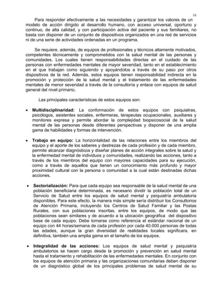 16
Para responder efectivamente a las necesidades y garantizar los valores de un
modelo de acción dirigido al desarrollo humano, con acceso universal, oportuno y
continuo, de alta calidad, y con participación activa del paciente y sus familiares, no
basta con disponer de un conjunto de dispositivos organizados en una red de servicios
ni de una serie de actividades ordenadas en un programa.
Se requiere, además, de equipos de profesionales y técnicos altamente motivados,
competentes técnicamente y comprometidos con la salud mental de las personas y
comunidades. Los cuales tienen responsabilidades directas en el cuidado de las
personas con enfermedades mentales de mayor severidad, tanto en el establecimiento
en el que trabajan como siguiendo y apoyándolos a través de su paso por otros
dispositivos de la red. Además, estos equipos tienen responsabilidad indirecta en la
promoción y protección de la salud mental y el tratamiento de las enfermedades
mentales de menor severidad a través de la consultoría y enlace con equipos de salud
general del nivel primario.
Las principales características de estos equipos son:
• Multidisciplinaridad: La conformación de estos equipos con psiquiatras,
psicólogos, asistentes sociales, enfermeras, terapeutas ocupacionales, auxiliares y
monitores expresa y permite abordar la complejidad biopsicosocial de la salud
mental de las personas desde diferentes perspectivas y disponer de una amplia
gama de habilidades y formas de intervención.
• Trabajo en equipo: La horizontalidad de las relaciones entre los miembros del
equipo y el aporte de los saberes y destrezas de cada profesión y de cada miembro,
permite alcanzar diagnósticos y diseñar planes de acción integrales sobre la salud y
la enfermedad mental de individuos y comunidades, realizando las acciones, tanto a
través de los miembros del equipo con mayores capacidades para su ejecución,
como a través de aquellos que tienen un conocimiento más profundo y mayor
proximidad cultural con la persona o comunidad a la cual están destinadas dichas
acciones.
• Sectorialización: Para que cada equipo sea responsable de la salud mental de una
población beneficiaria determinada, es necesario dividir la población total de un
Servicio de Salud entre los equipos de salud mental y psiquiatría ambulatoria
disponibles. Para este efecto, la manera más simple sería distribuir los Consultorios
de Atención Primaria, incluyendo los Centros de Salud Familiar y las Postas
Rurales, con sus poblaciones inscritas, entre los equipos, de modo que las
poblaciones sean similares y de acuerdo a la ubicación geográfica del dispositivo
base de cada equipo. Debe tomarse como referencia el estándar nacional de un
equipo con 44 horas/semana de cada profesión por cada 40.000 personas de todas
las edades, aunque la gran diversidad de realidades locales significara, en
definitiva, también una amplia gama en el tamaño de los equipos.
• Integralidad de las acciones: Los equipos de salud mental y psiquiatría
ambulatorios se hacen cargo desde la promoción y prevención en salud mental
hasta el tratamiento y rehabilitación de las enfermedades mentales. En conjunto con
los equipos de atención primaria y las organizaciones comunitarias deben disponer
de un diagnóstico global de los principales problemas de salud mental de su
 