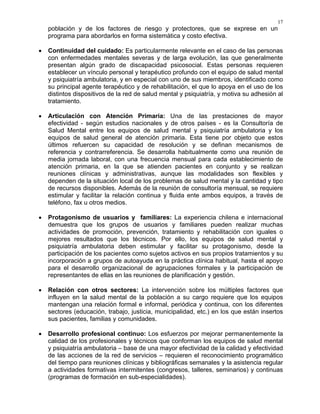 17
población y de los factores de riesgo y protectores, que se exprese en un
programa para abordarlos en forma sistemática y costo efectiva.
• Continuidad del cuidado: Es particularmente relevante en el caso de las personas
con enfermedades mentales severas y de larga evolución, las que generalmente
presentan algún grado de discapacidad psicosocial. Estas personas requieren
establecer un vínculo personal y terapéutico profundo con el equipo de salud mental
y psiquiatría ambulatoria, y en especial con uno de sus miembros, identificado como
su principal agente terapéutico y de rehabilitación, el que lo apoya en el uso de los
distintos dispositivos de la red de salud mental y psiquiatría, y motiva su adhesión al
tratamiento.
• Articulación con Atención Primaria: Una de las prestaciones de mayor
efectividad - según estudios nacionales y de otros países - es la Consultoría de
Salud Mental entre los equipos de salud mental y psiquiatría ambulatoria y los
equipos de salud general de atención primaria. Esta tiene por objeto que estos
últimos refuercen su capacidad de resolución y se definan mecanismos de
referencia y contrarreferencia. Se desarrolla habitualmente como una reunión de
media jornada laboral, con una frecuencia mensual para cada establecimiento de
atención primaria, en la que se atienden pacientes en conjunto y se realizan
reuniones clínicas y administrativas, aunque las modalidades son flexibles y
dependen de la situación local de los problemas de salud mental y la cantidad y tipo
de recursos disponibles. Además de la reunión de consultoría mensual, se requiere
estimular y facilitar la relación continua y fluida ente ambos equipos, a través de
teléfono, fax u otros medios.
• Protagonismo de usuarios y familiares: La experiencia chilena e internacional
demuestra que los grupos de usuarios y familiares pueden realizar muchas
actividades de promoción, prevención, tratamiento y rehabilitación con iguales o
mejores resultados que los técnicos. Por ello, los equipos de salud mental y
psiquiatría ambulatoria deben estimular y facilitar su protagonismo, desde la
participación de los pacientes como sujetos activos en sus propios tratamientos y su
incorporación a grupos de autoayuda en la práctica clínica habitual, hasta el apoyo
para el desarrollo organizacional de agrupaciones formales y la participación de
representantes de ellas en las reuniones de planificación y gestión.
• Relación con otros sectores: La intervención sobre los múltiples factores que
influyen en la salud mental de la población a su cargo requiere que los equipos
mantengan una relación formal e informal, periódica y continua, con los diferentes
sectores (educación, trabajo, justicia, municipalidad, etc.) en los que están insertos
sus pacientes, familias y comunidades.
• Desarrollo profesional continuo: Los esfuerzos por mejorar permanentemente la
calidad de los profesionales y técnicos que conforman los equipos de salud mental
y psiquiatría ambulatoria – base de una mayor efectividad de la calidad y efectividad
de las acciones de la red de servicios – requieren el reconocimiento programático
del tiempo para reuniones clínicas y bibliográficas semanales y la asistencia regular
a actividades formativas intermitentes (congresos, talleres, seminarios) y continuas
(programas de formación en sub-especialidades).
 