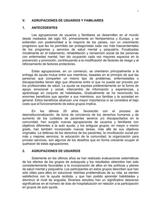 1
V. AGRUPACIONES DE USUARIOS Y FAMILIARES
1. ANTECEDENTES
Las agrupaciones de usuarios y familiares se desarrollan en el mundo
desde mediados del siglo XX, primeramente en Norteamérica y Europa, y se
extienden con posterioridad a la mayoría de los países, con un crecimiento
progresivo que les ha permitido ser protagonistas cada vez más trascendentales
de los programas y servicios de salud mental y psiquiatría. Focalizadas
inicialmente en el tratamiento, rehabilitación y reinserción social de las personas
con enfermedad mental, han ido ocupando cada vez mayores espacios en la
prevención y promoción, contribuyendo a la modificación de factores de riesgo y al
reforzamiento de factores protectores.
Estas agrupaciones, en un comienzo, se orientaron principalmente a la
entrega de ayuda mutua entre sus miembros, basadas en el principio de que las
personas que comparten un mismo tipo de problemas, enfermedades o
discapacidades tienen algo que ofrecerse entre sí que no puede ser provisto por
los profesionales de salud. La ayuda se expresa preferentemente en la forma de
apoyo emocional y social, intercambio de información y experiencias, y
aprendizaje en conjunto de habilidades. Gradualmente se ha reconocido los
enormes beneficios que aportan a sus miembros, sus familias y la sociedad en
general. Estos beneficios alcanzan una mayor importancia si se considera el bajo
costo que el funcionamiento de estos grupos implica.
En los últimos 20 años, favorecido con el proceso de
desinstitucionalización, de toma de conciencia de los derechos humanos y de
aumento de los cuidados de pacientes severos y/o discapacitados en la
comunidad, han surgido nuevas agrupaciones de usuarios y familiares con
objetivos diferentes a la auto ayuda, y los antiguos grupos, en mayor o menor
grado, han también incorporado nuevas tareas, más allá de sus objetivos
originales. La defensa de los derechos de los pacientes, la movilización social por
más y mejores servicios, la educación de la comunidad, la organización para
proveer servicios, son algunos de los desafíos que en forma creciente ocupan el
quehacer de estas agrupaciones.
2. AGRUPACIONES DE USUARIOS
Solamente en los últimos años se han realizado evaluaciones sistemáticas
de los efectos de los grupos de autoayuda y los resultados obtenidos han sido
consistentemente favorables a la incorporación de ellos en las políticas y planes
de salud mental y psiquiatría. Los participantes en estos grupos describen que han
sido útiles para ellos en solucionar distintas problemáticas de su vida, se sienten
satisfechos con la ayuda recibida, y que han podido aprender habilidades y
disminuir el nivel de angustia. Diversos estudios han un significativo descenso
significativas en el número de días de hospitalización en relación a la participación
en grupos de auto ayuda.
 