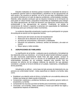 2
Estudios realizados en diversos países muestran la necesidad de educar a
la población general sobre la disponibilidad y beneficios de las agrupaciones de
auto ayuda y de usuarios en general, con el fin de que sean considerados como
una opción prioritaria en el caso de algunos problemas y enfermedades mentales.
Además, estos estudios concluyen que se requiere incorporar en la formación de
post grado en salud mental y psiquiatría el desarrollo de habilidades para trabajar
con estas agrupaciones, de modo de favorecer una interacción constructiva entre
profesionales y las agrupaciones de usuarios. Finalmente, se señala la
conveniencia de motivar y capacitar a personas con capacidades de habilidades
de liderazgo para que conduzcan estos movimientos.
La evidencia disponible actualmente muestra que la participación en grupos
de autoayuda se asocia con los siguientes hechos:
• Disminución del número de días de hospitalización
• Reducción de la utilización de servicios de salud
• Aumento de conocimientos, información y habilidades
• Elevación de autoestima, confianza, sentido de bienestar y de estar en
control
• Mayor apoyo y redes sociales.
3. AGRUPACIONES DE FAMILIARES
La significación de la familia - cualquiera sea la constitución y formalidad de
las relaciones entre sus miembros - en el nivel de salud mental individual y grupal,
ha sido reconocida explícitamente desde fines del siglo pasado, aunque la
consideración de la familia como un recurso en el tratamiento de personas con
enfermedades mentales, es, sin embargo, bastante más reciente. Son los
procesos de reforma de los antiguos sistemas de atención los que plantean
considerar y estudiar el rol de la familia en el cuidado, tratamiento y rehabilitación
de los pacientes.
Actualmente se definen - como base de todo proceso de tratamiento de una
persona con enfermedad mental - metas especificas en relación a la familia, tales
como:
• Establecer una relación entre el clínico y la familia con una auténtica alianza de
trabajo que tenga por objeto ayudar al paciente.
• Comprender cuestiones y problemas familiares que podrían generar estrés en
el paciente y su familia.
• Comprender los recursos que tiene la familia para incrementar sus fortalezas.
• Concordar, con la familia, metas accesibles y mutuas que definan las reglas y
expectativas respecto al tratamiento.
 