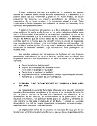 3
Existen numerosos estudios que evidencian la existencia de algunos
factores de la familia, como son las actitudes constructivas o la resistencia a la
presión social, los que determinan y predicen, en mayor medida, el estado
psiquiátrico del paciente, sus mayores posibilidades de adhesión a los
tratamientos, de no tener recaídas y de reinserción laboral y social. Estas
fortalezas de la familia dependen, principalmente, de su nivel de tolerancia y de su
capacidad de expresar emociones.
A pesar de los cambios demográficos y el de su estructura y funcionalidad,
existe evidencia de que la familia, incluso en los países más desarrollados, sigue
siendo la fuente principal de cuidados para personas portadoras de una de las
enfermedades mentales que ha aumentado más su frecuencia, el Alzheimer. El
estudio de familias que se hacen cargo de los ancianos con demencia ha
permitido objetivar el impacto que esta situación tiene en la vida de los cuidadores,
muy mayoritariamente mujeres, y los importantes problemas psicosociales y de
salud biológica que les significa. Con mayor razón, esta carga afecta a las familias
cuidadoras de enfermos mentales, cuya discapacidad suele prolongarse por
muchos años.
Los estudios realizados con agrupaciones de familiares son más limitados
que aquellos realizados con los usuarios, tanto en cantidad como en calidad, pero
en general apuntan a que la participación en ellos se asocia con los siguientes
aspectos:
• Aumento del nivel de información
• Mejoría en habilidades para enfrentar la vida
• Reducción de la carga del “cuidador”
• Aumento de la identidad de “cuidador”
• Mejor relación con su familiar enfermo y mayor capacidad para apoyarlo
• Aumento de la sensación de apoyo emocional.
4. DESARROLLO DE ORGANIZACIONES DE USUARIOS Y FAMILIARES
EN CHILE
La necesidad de aumentar la limitada eficiencia en la atención tradicional
basada en los hospitales psiquiátricos y de egresar a los pacientes de éstos, ha
sido, al parecer, uno de los factores más importantes para considerar, en la
reorientación de los servicios, el reconocimiento de la potencialidad de los
recursos comunitarios, y en particular de los grupos de usuarios y familiares. De
esta manera, se los está involucrando en el diseño y entrega de servicios,
desarrollando una red de nuevos dispositivos comunitarios, complementarios y
coordinados efectivamente con los existentes.
La organización formal de los usuarios de servicios de salud y/o de sus
familiares es un fenómeno relativamente nuevo, a pesar de que la participación ha
 