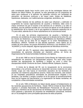 4
sido considerada desde hace mucho como una de las estrategias básicas del
Sistema de Salud Pública. En general, ha sido generada por los programas de
salud para coadyuvar a la atención de pacientes crónicos con necesidad de
educación, de servicios continuos y de mayor costo: clubes de diabéticos,
hipertensos, dializados, con malformaciones congénitas, alcohólicos, etc.
Existen factores de las políticas de salud que refuerzan y estimulan el
surgimiento de nuevas organizaciones de usuarios y familiares, tales como la
mayor conciencia de que el acceso a los servicios es un derecho y no sólo un
beneficio, que las políticas sociales son una forma de ejercer el rol del Estado en
la redistribución de la riqueza y de lo que significa la cotización especifica de un
7% para salud, además de un menor autoritarismo en la convivencia social.
En el país, las primeras organizaciones de usuarios y familiares de
personas con problemas de salud mental surgen en la década de los años 50, con
los Clubes de Abstemios y la Agrupación Rehabilitadora de Alcohólicos (ARDA),
los que a fines de los años 60 se integran en la Unión Rehabilitadora de
Alcohólicos, URACH. También en esa década aparecen, como réplica de un
modelo de otros países, los grupos Alcohólicos Anónimos y sus familiares (“A.A.”,
“ALANON”) y mucho después, algunas agrupaciones de Narcóticos Anónimos.
A partir del año 73, aparecen otras organizaciones, en respuesta a las
necesidades de personas afectadas por represión política, en forma de
Organizaciones No Gubernamentales Solidarias y de Iglesias.
En el año 1980 se crea la Corporación Carlos Bresky de Valparaíso para la
rehabilitación de personas con discapacidad psíquica. Por esos años surgen
también las agrupaciones de familiares y amigos en torno a niños con
discapacidad mental: Síndrome de Down, Retardo Mental, Epilepsia, Autismo.
A inicios de la década del 90, con la recuperación de la convivencia
democrática y los primeros esfuerzos en desarrollar servicios modernos de salud
mental, surge con más fuerza el movimiento asociativo de los familiares de
pacientes con trastornos psiquiátricos severos. Hasta ese momento, sólo existían
en los hospitales psiquiátricos actividades de psicoeducación dirigidas a los
familiares. Las familias y amigos cumplían el rol de apoyar el acondicionamiento
físico de los lugares de internamiento y la organización de fiestas navideñas, de
cumpleaños u otras actividades recreativas.
En el año 1990 el Ministerio de Salud decide apoyar el fortalecimiento de
las nacientes agrupaciones de familiares. Desde 1993 la Unidad de Salud Mental
organiza 5 Jornadas Nacionales de Rehabilitación Psicosocial, en las que se
capacita a miembros de las asociaciones de familiares para su mejor desempeño
como gestores y ejecutores de proyectos de rehabilitación psicosocial, teniendo
así un rol protagónico como principales ejecutoras de estos proyectos.
 