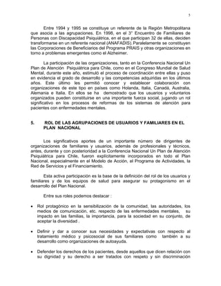 5
Entre 1994 y 1995 se constituye un referente de la Región Metropolitana
que asocia a las agrupaciones. En 1998, en el 3° Encuentro de Familiares de
Personas con Discapacidad Psiquiátrica, en el que participan 32 de ellas, deciden
transformarse en un referente nacional (ANAFADIS).Paralelamente se constituyen
las Corporaciones de Beneficiarios del Programa PRAIS y otras organizaciones en
torno a problemas emergentes como el Alzheimer.
La participación de las organizaciones, tanto en la Conferencia Nacional Un
Plan de Atención Psiquiátrica para Chile, como en el Congreso Mundial de Salud
Mental, durante este año, estimuló el proceso de coordinación entre ellas y puso
en evidencia el grado de desarrollo y las competencias adquiridas en los últimos
años. Este último les permitió conocer y establecer colaboración con
organizaciones de este tipo en países como Holanda, Italia, Canadá, Australia,
Alemania e Italia. En ellos se ha demostrado que los usuarios y voluntarios
organizados pueden constituirse en una importante fuerza social, jugando un rol
significativo en los procesos de reformas de los sistemas de atención para
pacientes con enfermedades mentales.
5. ROL DE LAS AGRUPACIONES DE USUARIOS Y FAMILIARES EN EL
PLAN NACIONAL
Los significativos aportes de un importante número de dirigentes de
organizaciones de familiares y usuarios, además de profesionales y técnicos,
antes, durante y con posterioridad a la Conferencia Nacional Un Plan de Atención
Psiquiátrica para Chile, fueron explícitamente incorporados en todo el Plan
Nacional, especialmente en el Modelo de Acción, el Programa de Actividades, la
Red de Servicios y el Financiamiento.
Esta activa participación es la base de la definición del rol de los usuarios y
familiares y de los equipos de salud para asegurar su protagonismo en el
desarrollo del Plan Nacional.
Entre sus roles podemos destacar :
• Rol protagónico en la sensibilización de la comunidad, las autoridades, los
medios de comunicación, etc. respecto de las enfermedades mentales, su
impacto en las familias, la importancia, para la sociedad en su conjunto, de
aceptar la diversidad .
• Definir y dar a conocer sus necesidades y expectativas con respecto al
tratamiento médico y psicosocial de sus familiares como también a su
desarrollo como organizaciones de autoayuda.
• Defender los derechos de los pacientes, desde aquellos que dicen relación con
su dignidad y su derecho a ser tratados con respeto y sin discriminación
 