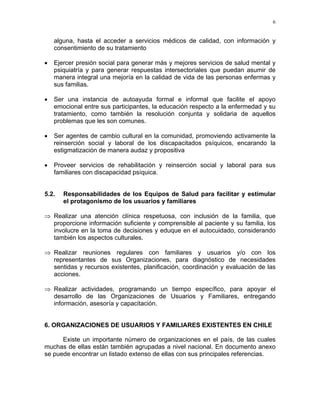 6
alguna, hasta el acceder a servicios médicos de calidad, con información y
consentimiento de su tratamiento
• Ejercer presión social para generar más y mejores servicios de salud mental y
psiquiatría y para generar respuestas intersectoriales que puedan asumir de
manera integral una mejoría en la calidad de vida de las personas enfermas y
sus familias.
• Ser una instancia de autoayuda formal e informal que facilite el apoyo
emocional entre sus participantes, la educación respecto a la enfermedad y su
tratamiento, como también la resolución conjunta y solidaria de aquellos
problemas que les son comunes.
• Ser agentes de cambio cultural en la comunidad, promoviendo activamente la
reinserción social y laboral de los discapacitados psíquicos, encarando la
estigmatización de manera audaz y propositiva
• Proveer servicios de rehabilitación y reinserción social y laboral para sus
familiares con discapacidad psíquica.
5.2. Responsabilidades de los Equipos de Salud para facilitar y estimular
el protagonismo de los usuarios y familiares
⇒
⇒
⇒
Realizar una atención clínica respetuosa, con inclusión de la familia, que
proporcione información suficiente y comprensible al paciente y su familia, los
involucre en la toma de decisiones y eduque en el autocuidado, considerando
también los aspectos culturales.
Realizar reuniones regulares con familiares y usuarios y/o con los
representantes de sus Organizaciones, para diagnóstico de necesidades
sentidas y recursos existentes, planificación, coordinación y evaluación de las
acciones.
Realizar actividades, programando un tiempo específico, para apoyar el
desarrollo de las Organizaciones de Usuarios y Familiares, entregando
información, asesoría y capacitación.
6. ORGANIZACIONES DE USUARIOS Y FAMILIARES EXISTENTES EN CHILE
Existe un importante número de organizaciones en el país, de las cuales
muchas de ellas están también agrupadas a nivel nacional. En documento anexo
se puede encontrar un listado extenso de ellas con sus principales referencias.
 