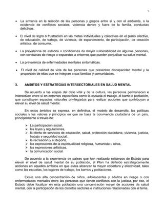 5
• La armonía en la relación de las personas y grupos entre sí y con el ambiente, o la
existencia de conflictos sociales, violencia dentro y fuera de la familia, conductas
delictivas.
• El nivel de logro o frustración en las metas individuales y colectivas en el plano afectivo,
de educación, de trabajo, de vivienda, de esparcimiento, de participación, de creación
artística, de consumo.
• La prevalencia de estados o condiciones de mayor vulnerabilidad en algunas personas,
con conductas de riesgo o expuestas a entornos que pueden perjudicar su salud mental.
• La prevalencia de enfermedades mentales sintomáticas.
• El nivel de calidad de vida de las personas que presentan discapacidad mental y la
proporción de ellas que se integran a sus familias y comunidades.
3. AMBITOS Y ESTRATEGIAS INTERSECTORIALES EN SALUD MENTAL
De acuerdo a las etapas del ciclo vital y de la cultura, las personas permanecen e
interactúan entre sí en entornos específicos como la escuela el trabajo, el barrio o población,
que constituyen espacios naturales privilegiados para realizar acciones que contribuyan a
elevar su nivel de salud mental.
En estos ámbitos se expresa, en definitiva, el modelo de desarrollo, las políticas
sociales y los valores y principios en que se basa la convivencia ciudadana de un país,
principalmente a través de:
La participación social,
las leyes y regulaciones,
la oferta de servicios de educación, salud, protección ciudadana, vivienda, justicia,
trabajo y seguridad social,
la recreación y el deporte,
las expresiones de la espiritualidad religiosa, humanista u otras,
las expresiones artísticas,
la comunicación social.
De acuerdo a la experiencia de países que han realizado esfuerzos de Estado para
elevar el nivel de salud mental de su población, el Plan ha definido estratégicamente
acciones en aquellos ámbitos en que estas alcanzan la mayor cobertura y efectividad, tales
como las escuelas, los lugares de trabajo, los barrios y poblaciones.
Existe una alta concentración de niños, adolescentes y adultos en riesgo o con
enfermedades mentales entre las personas que tienen conflictos con la justicia, por eso, el
Estado debe focalizar en esta población una concentración mayor de acciones de salud
mental, con la participación de los distintos sectores e instituciones relacionadas con el tema.
 