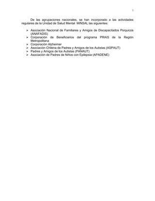 7
De las agrupaciones nacionales, se han incorporado a las actividades
regulares de la Unidad de Salud Mental MINSAL las siguientes:
Asociación Nacional de Familiares y Amigos de Discapacitados Psíquicos
(ANAFADIS)
Corporación de Beneficiarios del programa PRAIS de la Región
Metropolitana
Corporación Alzheimer
Asociación Chilena de Padres y Amigos de los Autistas (ASPAUT)
Padres y Amigos de los Autistas (PANAUT)
Asociación de Padres de Niños con Epilepsia (APADENE)
 