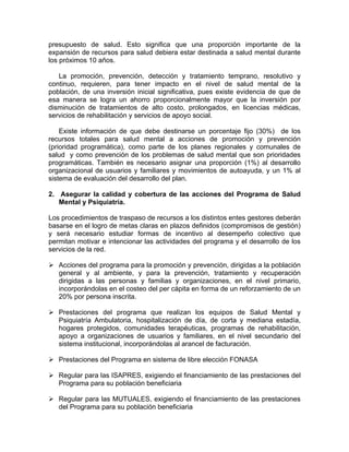 presupuesto de salud. Esto significa que una proporción importante de la
expansión de recursos para salud debiera estar destinada a salud mental durante
los próximos 10 años.
La promoción, prevención, detección y tratamiento temprano, resolutivo y
continuo, requieren, para tener impacto en el nivel de salud mental de la
población, de una inversión inicial significativa, pues existe evidencia de que de
esa manera se logra un ahorro proporcionalmente mayor que la inversión por
disminución de tratamientos de alto costo, prolongados, en licencias médicas,
servicios de rehabilitación y servicios de apoyo social.
Existe información de que debe destinarse un porcentaje fijo (30%) de los
recursos totales para salud mental a acciones de promoción y prevención
(prioridad programática), como parte de los planes regionales y comunales de
salud y como prevención de los problemas de salud mental que son prioridades
programáticas. También es necesario asignar una proporción (1%) al desarrollo
organizacional de usuarios y familiares y movimientos de autoayuda, y un 1% al
sistema de evaluación del desarrollo del plan.
2. Asegurar la calidad y cobertura de las acciones del Programa de Salud
Mental y Psiquiatría.
Los procedimientos de traspaso de recursos a los distintos entes gestores deberán
basarse en el logro de metas claras en plazos definidos (compromisos de gestión)
y será necesario estudiar formas de incentivo al desempeño colectivo que
permitan motivar e intencionar las actividades del programa y el desarrollo de los
servicios de la red.
Acciones del programa para la promoción y prevención, dirigidas a la población
general y al ambiente, y para la prevención, tratamiento y recuperación
dirigidas a las personas y familias y organizaciones, en el nivel primario,
incorporándolas en el costeo del per cápita en forma de un reforzamiento de un
20% por persona inscrita.
Prestaciones del programa que realizan los equipos de Salud Mental y
Psiquiatría Ambulatoria, hospitalización de día, de corta y mediana estadía,
hogares protegidos, comunidades terapéuticas, programas de rehabilitación,
apoyo a organizaciones de usuarios y familiares, en el nivel secundario del
sistema institucional, incorporándolas al arancel de facturación.
Prestaciones del Programa en sistema de libre elección FONASA
Regular para las ISAPRES, exigiendo el financiamiento de las prestaciones del
Programa para su población beneficiaria
Regular para las MUTUALES, exigiendo el financiamiento de las prestaciones
del Programa para su población beneficiaria
 