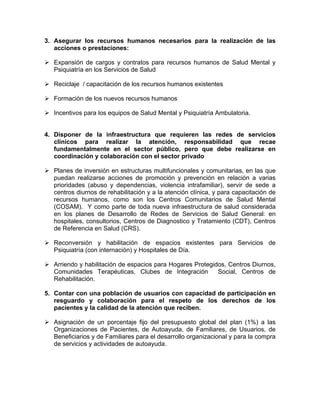 3. Asegurar los recursos humanos necesarios para la realización de las
acciones o prestaciones:
Expansión de cargos y contratos para recursos humanos de Salud Mental y
Psiquiatría en los Servicios de Salud
Reciclaje / capacitación de los recursos humanos existentes
Formación de los nuevos recursos humanos
Incentivos para los equipos de Salud Mental y Psiquiatría Ambulatoria.
4. Disponer de la infraestructura que requieren las redes de servicios
clínicos para realizar la atención, responsabilidad que recae
fundamentalmente en el sector público, pero que debe realizarse en
coordinación y colaboración con el sector privado
Planes de inversión en estructuras multifuncionales y comunitarias, en las que
puedan realizarse acciones de promoción y prevención en relación a varias
prioridades (abuso y dependencias, violencia intrafamiliar), servir de sede a
centros diurnos de rehabilitación y a la atención clínica, y para capacitación de
recursos humanos, como son los Centros Comunitarios de Salud Mental
(COSAM). Y como parte de toda nueva infraestructura de salud considerada
en los planes de Desarrollo de Redes de Servicios de Salud General: en
hospitales, consultorios, Centros de Diagnostico y Tratamiento (CDT), Centros
de Referencia en Salud (CRS).
Reconversión y habilitación de espacios existentes para Servicios de
Psiquiatría (con internación) y Hospitales de Día.
Arriendo y habilitación de espacios para Hogares Protegidos, Centros Diurnos,
Comunidades Terapéuticas, Clubes de Integración Social, Centros de
Rehabilitación.
5. Contar con una población de usuarios con capacidad de participación en
resguardo y colaboración para el respeto de los derechos de los
pacientes y la calidad de la atención que reciben.
Asignación de un porcentaje fijo del presupuesto global del plan (1%) a las
Organizaciones de Pacientes, de Autoayuda, de Familiares, de Usuarios, de
Beneficiarios y de Familiares para el desarrollo organizacional y para la compra
de servicios y actividades de autoayuda.
 