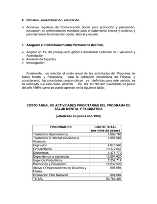 6. Difusión, sensibilización, educación
Acciones regulares de Comunicación Social para promoción y prevención,
educación en enfermedades mentales para el tratamiento precoz y continuo y
para favorecer la reinserción social, laboral y escolar.
7. Asegurar el Perfeccionamiento Permanente del Plan,
Asignar un 1% del presupuesto global a desarrollar Sistemas de Evaluación y
Acreditación
Asesoría de Expertos
Investigación
Finalmente, en relación al costo anual de las actividades del Programa de
Salud Mental y Psiquiatría, para la población beneficiaria de Fonasa, y
considerando las prioridades programáticas ya definidas para este período, se
ha estimado que este costo alcanza los M$ 60.768.401 (valorizado en pesos
del año 1999), como se puede apreciar en la siguiente tabla :
COSTO ANUAL DE ACTIVIDADES PRIORITARIAS DEL PROGRAMA DE
SALUD MENTAL Y PSIQUIATRÍA
(valorizado en pesos año 1999)
PRIORIDADES COSTO TOTAL
(en miles de pesos)
Trastornos Hipercinéticos 1.099.785
Trastornos S. Mental asociados a
Violencia
7.557.587
Depresión 4.073.996
Ezquizofrenia 13.272.041
Demencias 1.471.770
Dependencia a sustancias 12.594.620
Urgencia Psiquiátrica 1.252.714
Promoción y Prevención 18.230.520
Apoyo a Organizaciones de Usuarios y
Fliares.
607.684
Evaluación Plan Nacional 607.684
TOTAL 60.768.401
 