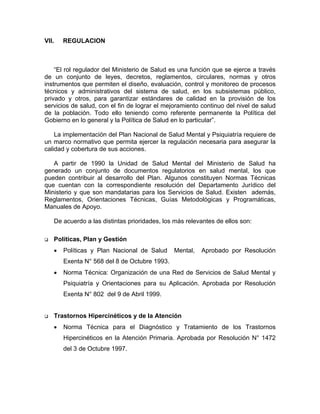 VII. REGULACION
“El rol regulador del Ministerio de Salud es una función que se ejerce a través
de un conjunto de leyes, decretos, reglamentos, circulares, normas y otros
instrumentos que permiten el diseño, evaluación, control y monitoreo de procesos
técnicos y administrativos del sistema de salud, en los subsistemas público,
privado y otros, para garantizar estándares de calidad en la provisión de los
servicios de salud, con el fin de lograr el mejoramiento continuo del nivel de salud
de la población. Todo ello teniendo como referente permanente la Política del
Gobierno en lo general y la Política de Salud en lo particular”.
La implementación del Plan Nacional de Salud Mental y Psiquiatría requiere de
un marco normativo que permita ejercer la regulación necesaria para asegurar la
calidad y cobertura de sus acciones.
A partir de 1990 la Unidad de Salud Mental del Ministerio de Salud ha
generado un conjunto de documentos regulatorios en salud mental, los que
pueden contribuir al desarrollo del Plan. Algunos constituyen Normas Técnicas
que cuentan con la correspondiente resolución del Departamento Jurídico del
Ministerio y que son mandatarias para los Servicios de Salud. Existen además,
Reglamentos, Orientaciones Técnicas, Guías Metodológicas y Programáticas,
Manuales de Apoyo.
De acuerdo a las distintas prioridades, los más relevantes de ellos son:
Políticas, Plan y Gestión
• Políticas y Plan Nacional de Salud Mental, Aprobado por Resolución
Exenta N° 568 del 8 de Octubre 1993.
• Norma Técnica: Organización de una Red de Servicios de Salud Mental y
Psiquiatría y Orientaciones para su Aplicación. Aprobada por Resolución
Exenta N° 802 del 9 de Abril 1999.
Trastornos Hipercinéticos y de la Atención
• Norma Técnica para el Diagnóstico y Tratamiento de los Trastornos
Hipercinéticos en la Atención Primaria. Aprobada por Resolución N° 1472
del 3 de Octubre 1997.
 