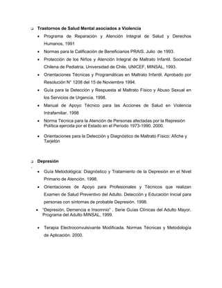 Trastornos de Salud Mental asociados a Violencia
• Programa de Reparación y Atención Integral de Salud y Derechos
Humanos, 1991
• Normas para la Calificación de Beneficiarios PRAIS. Julio de 1993.
• Protección de los Niños y Atención Integral de Maltrato Infantil. Sociedad
Chilena de Pediatría, Universidad de Chile, UNICEF, MINSAL, 1993.
• Orientaciones Técnicas y Programáticas en Maltrato Infantil. Aprobado por
Resolución N° 1208 del 15 de Noviembre 1994.
• Guía para la Detección y Respuesta al Maltrato Físico y Abuso Sexual en
los Servicios de Urgencia. 1998.
• Manual de Apoyo Técnico para las Acciones de Salud en Violencia
Intrafamiliar. 1998
• Norma Técnica para la Atención de Personas afectadas por la Represión
Política ejercida por el Estado en el Período 1973-1990. 2000.
• Orientaciones para la Detección y Diagnóstico de Maltrato Físico: Afiche y
Tarjetón
Depresión
.
• Guía Metodológica: Diagnóstico y Tratamiento de la Depresión en el Nivel
Primario de Atención. 1998.
• Orientaciones de Apoyo para Profesionales y Técnicos que realizan
Examen de Salud Preventivo del Adulto. Detección y Educación Inicial para
personas con síntomas de probable Depresión. 1998.
• “Depresión, Demencia e Insomnio” . Serie Guías Clínicas del Adulto Mayor.
Programa del Adulto MINSAL, 1999.
• Terapia Electroconvulsivante Modificada. Normas Técnicas y Metodología
de Aplicación. 2000.
 