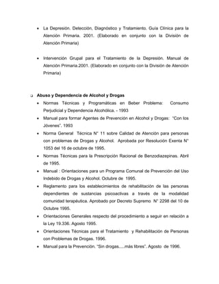 • La Depresión. Detección, Diagnóstico y Tratamiento. Guía Clínica para la
Atención Primaria. 2001. (Elaborado en conjunto con la División de
Atención Primaria)
• Intervención Grupal para el Tratamiento de la Depresión. Manual de
Atención Primaria.2001. (Elaborado en conjunto con la División de Atención
Primaria)
Abuso y Dependencia de Alcohol y Drogas
• Normas Técnicas y Programáticas en Beber Problema: Consumo
Perjudicial y Dependencia Alcohólica. - 1993
• Manual para formar Agentes de Prevención en Alcohol y Drogas: “Con los
Jóvenes”. 1993
• Norma General Técnica N° 11 sobre Calidad de Atención para personas
con problemas de Drogas y Alcohol. Aprobada por Resolución Exenta N°
1053 del 16 de octubre de 1995.
• Normas Técnicas para la Prescripción Racional de Benzodiazepinas. Abril
de 1995.
• Manual : Orientaciones para un Programa Comunal de Prevención del Uso
Indebido de Drogas y Alcohol. Octubre de 1995.
• Reglamento para los establecimientos de rehabilitación de las personas
dependientes de sustancias psicoactivas a través de la modalidad
comunidad terapéutica. Aprobado por Decreto Supremo N° 2298 del 10 de
Octubre 1995.
• Orientaciones Generales respecto del procedimiento a seguir en relación a
la Ley 19.336. Agosto 1995.
• Orientaciones Técnicas para el Tratamiento y Rehabilitación de Personas
con Problemas de Drogas. 1996.
• Manual para la Prevención. “Sin drogas.....más libres”. Agosto de 1996.
 