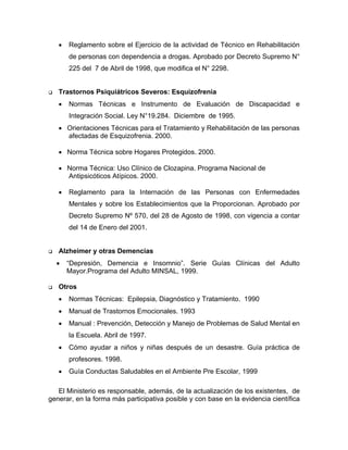 • Reglamento sobre el Ejercicio de la actividad de Técnico en Rehabilitación
de personas con dependencia a drogas. Aprobado por Decreto Supremo N°
225 del 7 de Abril de 1998, que modifica el N° 2298.
Trastornos Psiquiátricos Severos: Esquizofrenia
• Normas Técnicas e Instrumento de Evaluación de Discapacidad e
Integración Social. Ley N°19.284. Diciembre de 1995.
• Orientaciones Técnicas para el Tratamiento y Rehabilitación de las personas
afectadas de Esquizofrenia. 2000.
• Norma Técnica sobre Hogares Protegidos. 2000.
• Norma Técnica: Uso Clínico de Clozapina. Programa Nacional de
Antipsicóticos Atípicos. 2000.
• Reglamento para la Internación de las Personas con Enfermedades
Mentales y sobre los Establecimientos que la Proporcionan. Aprobado por
Decreto Supremo Nº 570, del 28 de Agosto de 1998, con vigencia a contar
del 14 de Enero del 2001.
Alzheimer y otras Demencias
• “Depresión, Demencia e Insomnio”. Serie Guías Clínicas del Adulto
Mayor.Programa del Adulto MINSAL, 1999.
Otros
• Normas Técnicas: Epilepsia, Diagnóstico y Tratamiento. 1990
• Manual de Trastornos Emocionales. 1993
• Manual : Prevención, Detección y Manejo de Problemas de Salud Mental en
la Escuela. Abril de 1997.
• Cómo ayudar a niños y niñas después de un desastre. Guía práctica de
profesores. 1998.
• Guía Conductas Saludables en el Ambiente Pre Escolar, 1999
El Ministerio es responsable, además, de la actualización de los existentes, de
generar, en la forma más participativa posible y con base en la evidencia científica
 