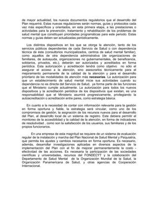 de mayor actualidad, los nuevos documentos regulatorios que el desarrollo del
Plan requerirá. Estas nuevas regulaciones serán normas, guías y protocolos cada
vez más específicos y orientados, en esta primera etapa, a las prestaciones o
actividades para la prevención, tratamiento y rehabilitación de los problemas de
salud mental que constituyen prioridades programáticas para este periodo. Estas
normas y guías deben ser actualizadas periódicamente.
Los distintos dispositivos en los que se otorga la atención, tanto de los
servicios públicos dependientes de cada Servicio de Salud o con dependencia
técnica de éste (consultorios municipalizados, centros de salud mental familiar),
como aquellos de otra dependencia administrativa (de organizaciones de
familiares, de autoayuda, organizaciones no gubernamentales, de beneficencia,
solidarios, privados, etc.), deberán ser autorizados y acreditados en forma
periódica. Esta autorización y acreditación tendrá como objetivo no sólo el
asegurar el acceso a la atención, sino asesorarlos técnicamente para el
mejoramiento permanente de la calidad de la atención y para el desarrollo
prioritario de las modalidades de atención más necesarias. La autorización para
que un establecimiento de salud mental inicie sus actividades cuando su
dependencia no es directa del Servicio de Salud, ya forma parte de las funciones
que el Ministerio cumple actualmente. La autorización para todos los nuevos
dispositivos y la acreditación periódica de los dispositivos que existan, es una
responsabilidad que el Ministerio asumirá progresivamente, privilegiando la
autoacreditación o acreditación entre pares, como estrategia básica.
En cuanto a la necesidad de contar con información relevante para la gestión
en forma oportuna y fiable, la estrategia será vincular, como uno de los
compromisos de gestión, la asignación de los recursos nuevos para el desarrollo
del Plan, al desarrollo local de un sistema de registro. Este debiera permitir el
monitoreo de la accesibilidad y la calidad de la atención, en forma de indicadores
de resolutividad , como son la satisfacción de los usuarios, sus familiares y de los
propios funcionarios.
En una empresa de esta magnitud se requiere de un sistema de evaluación
regular de la instalación y marcha del Plan Nacional de Salud Mental y Psiquiatría,
que permita los ajustes y cambios necesarios en forma oportuna. Es necesario,
además, desarrollar investigaciones aplicadas en diversos aspectos de la
implementación del Plan con el fin de mejorar permanentemente la costo -
efectividad de las acciones. Es necesaria la participación de las sociedades
científicas y universidades, recursos del FONDECYT y la colaboración del
Departamento de Salud Mental de la Organización Mundial de la Salud, la
Organización Panamericana de Salud, y otras agencias de Cooperación
Internacional.
 