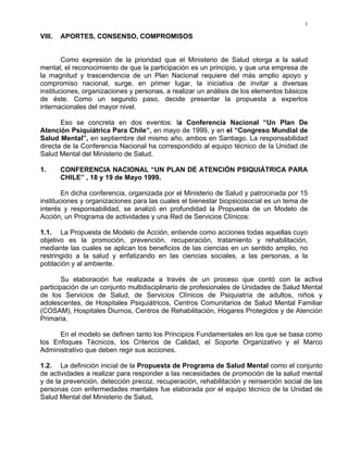 1
VIII. APORTES, CONSENSO, COMPROMISOS
Como expresión de la prioridad que el Ministerio de Salud otorga a la salud
mental, el reconocimiento de que la participación es un principio, y que una empresa de
la magnitud y trascendencia de un Plan Nacional requiere del más amplio apoyo y
compromiso nacional, surge, en primer lugar, la iniciativa de invitar a diversas
instituciones, organizaciones y personas, a realizar un análisis de los elementos básicos
de éste. Como un segundo paso, decide presentar la propuesta a expertos
internacionales del mayor nivel.
Eso se concreta en dos eventos: la Conferencia Nacional “Un Plan De
Atención Psiquiátrica Para Chile”, en mayo de 1999, y en el “Congreso Mundial de
Salud Mental”, en septiembre del mismo año, ambos en Santiago. La responsabilidad
directa de la Conferencia Nacional ha correspondido al equipo técnico de la Unidad de
Salud Mental del Ministerio de Salud.
1. CONFERENCIA NACIONAL “UN PLAN DE ATENCIÓN PSIQUIÁTRICA PARA
CHILE” , 18 y 19 de Mayo 1999.
En dicha conferencia, organizada por el Ministerio de Salud y patrocinada por 15
instituciones y organizaciones para las cuales el bienestar biopsicosocial es un tema de
interés y responsabilidad, se analizó en profundidad la Propuesta de un Modelo de
Acción, un Programa de actividades y una Red de Servicios Clínicos:
1.1. La Propuesta de Modelo de Acción, entiende como acciones todas aquellas cuyo
objetivo es la promoción, prevención, recuperación, tratamiento y rehabilitación,
mediante las cuales se aplican los beneficios de las ciencias en un sentido amplio, no
restringido a la salud y enfatizando en las ciencias sociales, a las personas, a la
población y al ambiente.
Su elaboración fue realizada a través de un proceso que contó con la activa
participación de un conjunto multidisciplinario de profesionales de Unidades de Salud Mental
de los Servicios de Salud, de Servicios Clínicos de Psiquiatría de adultos, niños y
adolescentes, de Hospitales Psiquiátricos, Centros Comunitarios de Salud Mental Familiar
(COSAM), Hospitales Diurnos, Centros de Rehabilitación, Hogares Protegidos y de Atención
Primaria.
En el modelo se definen tanto los Principios Fundamentales en los que se basa como
los Enfoques Técnicos, los Criterios de Calidad, el Soporte Organizativo y el Marco
Administrativo que deben regir sus acciones.
1.2. La definición inicial de la Propuesta de Programa de Salud Mental como el conjunto
de actividades a realizar para responder a las necesidades de promoción de la salud mental
y de la prevención, detección precoz, recuperación, rehabilitación y reinserción social de las
personas con enfermedades mentales fue elaborada por el equipo técnico de la Unidad de
Salud Mental del Ministerio de Salud.
 