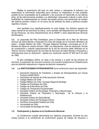 2
Refleja la experiencia del país en este campo y representa el esfuerzo por
sistematizar la información disponible para construir un diagnóstico lo más acabado
posible de las necesidades de la población y las acciones en desarrollo en los últimos
años, de las intervenciones posibles y su efectividad, adecuación cultural y costo, de la
factibilidad de implementarlas en función del estado actual y las tendencias de cambio
del sistema sanitario chileno, en el marco de las políticas de salud y políticas sociales
vigentes y futuras.
Han aportado muy significativamente en este trabajo, los distintos equipos de
salud mental de los Servicios de Salud, como también del Departamento de Programas
de las Personas, de otros departamentos de la DISAP y otras dependencias técnicas
del Ministerio.
1.3. La propuesta del Plan Estratégico para el Desarrollo de la Red de Servicios
Clínicos de Salud Mental y Psiquiatría es fruto del trabajo de la Comisión Ministerio de
Salud - Colegio Médico de Chile / Consejo Regional Santiago, convocada por el Sr.
Ministro de Salud en octubre del año 1998. Los dispositivos, nivel de resolución, formas
de coordinación y soporte organizacional de la red de servicios están definidos en la
“Norma Técnica: Organización de una Red de Servicios de Salud Mental y Psiquiatría y
Orientaciones para su Aplicación”, vigente por resolución exenta Nª 802 del 9 de abril
de 1999.
El plan estratégico define, en base a las normas y a partir de las brechas de
servicios, la expansión de recursos humanos y la inversión progresiva en infraestructura
para los distintos dispositivos o lugares de atención necesarios.
1.4. Las INSTITUCIONES PATROCINANTES de la conferencia fueron las siguientes:
Asociación Nacional de Familiares y Amigos de Discapacitados por Causa
Psíquica (ANAFADIS)
Asociación de Isapres de Chile Asociación Gremial.
Colegio Médico de Chile
Colegio Médico de Chile / Consejo Regional Santiago
Colegio de Psicólogos de Chile
Colegio de Enfermeras de Chile
Colegio de Terapeutas Ocupacionales
Sociedad Chilena de Neurología, Psiquiatría y Neurocirugía
Sociedad Chilena de Psiquiatría y Neurología de la Infancia y la
Adolescencia
Sociedad Chilena de Salud Mental
Sociedad Chilena de Psicología Clínica
Pontificia Universidad Católica de Chile
Universidad de Chile
Universidad de Santiago de Chile
1.5. Participación y Aportes en la Conferencia Nacional .
La Conferencia cumplió plenamente los objetivos propuestos. Durante los dos
meses previos a la conferencia se conformaron grupos de trabajo de Usuarios y
 