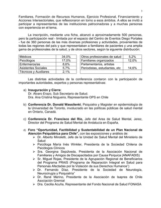 3
Familiares, Formación de Recursos Humanos, Ejercicio Profesional, Financiamiento y
Acciones Intersectoriales, que reflexionaron en torno a esos ámbitos. A ellos se invitó a
participar a representantes de las instituciones patrocinadoras y a muchas personas
con experiencia en el tema.
La inscripción, mediante una ficha, alcanzó a aproximadamente 500 personas,
pero la participación real - limitada por el espacio del Centro de Eventos Diego Portales
- fue de 360 personas de las más diversas profesiones y actividades, provenientes de
todas las regiones del país y que representaban a familiares de pacientes y una amplia
gama de profesionales de la salud, y de otros sectores, según la siguiente distribución:
Médicos 34,0% Otros profesionales de salud 5,2%
Psicólogos 17,0% Familiares organizados 12,0%
Enfermeros/as 8,6% Parlamentarios, artistas
Asistentes Sociales 5,7% Periodistas, estudiantes, etc 14,6%
Técnicos y Auxiliares 2,1%
Las distintas actividades de la conferencia contaron con la participación de
importantes autoridades, expertos y personas representativas:
a) Inauguración y Cierre:
Dr. Alvaro Erazo, Sub Secretario de Salud.
Dra. Ana Cristina Nogueira, Representante OPS en Chile
b) Conferencia Dr. Donald Wassilenki, Psiquiatra y Magister en epidemiología de
la Universidad de Toronto, involucrado en las políticas públicas de salud mental
en Ontario, Canadá.
c) Conferencia Dr. Francisco del Río, Jefe del Area de Salud Mental, Jerez,
Director del Programa de Salud Mental de Andalucía en España.
d) Foro “Oportunidad, Factibilidad y Sustentabilidad de un Plan Nacional de
Atención Psiquiátrica para Chile”, con las exposiciones y análisis de:
Dr. Alberto Minoletti, Jefe de la Unidad de Salud Mental del Ministerio de
Salud
Psicóloga María Inés Winkler, Presidenta de la Sociedad Chilena de
Psicólogos Clínicos
Sra. Georgina Sepúlveda, Presidenta de la Asociación Nacional de
Familiares y Amigos de Discapacitados por Causa Psíquica (ANAFADIS)
Sr. Miguel Rojas, Presidente de la Agrupación Regional de Beneficiarios
del Programa PRAIS (Programa de Reparación Integral en Salud para
Personas Afectadas por la Violación de sus Derechos Humanos”)
Dr. Fernando Díaz, Presidente de la Sociedad de Neurología,
Neurocirugía y Psiquiatría”
Dr. René Merino, Presidente de la Asociación de Isapres de Chile
Asociación Gremial
Dra. Cecilia Acuña, Representante del Fondo Nacional de Salud FONASA
 