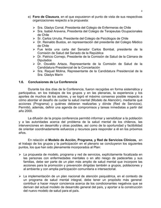 4
e) Foro de Clausura, en el que expusieron el punto de vista de sus respectivas
organizaciones respecto a la propuesta:
Sra. Gladys Corral, Presidenta del Colegio de Enfermeras de Chile
Sra. Isabel Aravena, Presidenta del Colegio de Terapeutas Ocupacionales
de Chile
Sr. Carlos Urrutia, Presidente del Colegio de Psicólogos de Chile
Dr. Reinaldo Bustos, en representación del presidente del Colegio Médico
de Chile
Fue leída una carta del Senador Carlos Bombal, presidente de la
Comisión de Salud del Senado de la República
Dr. Patricio Cornejo, Presidente de la Comisión de Salud de la Cámara de
Diputados
Dr. Osvaldo Artaza, Representante de la Comisión de Salud de la
Candidatura Presidencial de la Concertación
Sra. Raquel Molina, Representante de la Candidatura Presidencial de la
Sra. Gladys Marín
1.6. Conclusiones de La Conferencia
Durante los dos días de la Conferencia, fueron recogidas en forma sistemática y
participativa, en los trabajos de los grupos y en las plenarias, la experiencia y los
aportes de muchos de los actores, y se logró el máximo consenso posible respecto a
cómo abordar el desafío de cuidar la salud mental (Modelo de Atención), mediante qué
acciones (Programa) y quiénes debieran realizarlas y dónde (Red de Servicios).
Permitió, además, definir una agenda de compromisos y tareas inmediatas a partir del
año 2000.
La difusión de la propia conferencia permitió informar y sensibilizar a la población
y a las autoridades acerca del problema de la salud mental de los chilenos, las
intervenciones en desarrollo y otras posibles, así como de la oportunidad y factibilidad
de orientar coordinadamente esfuerzos y recursos para responder a él en los próximos
años.
En relación al Modelo de Acción, Programa, y Red de Servicios Clínicos, en
el trabajo de los grupos y la participación en el plenario se concluyeron los siguientes
puntos, los que han sido plenamente incorporados al Plan:
La propuesta de modelo, programa y red de servicios, explícitamente focalizada en
las personas con enfermedades mentales o en alto riesgo de padecerlas y sus
familias, debe ser parte de un plan más amplio de salud mental que incorpore las
acciones para la promoción y prevención dirigidas también a grupos, poblaciones y
al ambiente y con amplia participación comunitaria e intersectorial.
La implementación de un plan nacional de atención psiquiátrica, en el contexto de
un programa de salud mental integral, debe tener un propósito más general:
contribuir a hacer mayor conciencia acerca de los condicionantes negativos que se
derivan del actual modelo de desarrollo general del país, y aportar a la construcción
del nuevo modelo de salud para el país.
 