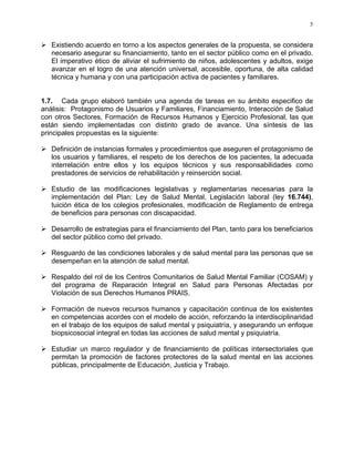 5
Existiendo acuerdo en torno a los aspectos generales de la propuesta, se considera
necesario asegurar su financiamiento, tanto en el sector público como en el privado.
El imperativo ético de aliviar el sufrimiento de niños, adolescentes y adultos, exige
avanzar en el logro de una atención universal, accesible, oportuna, de alta calidad
técnica y humana y con una participación activa de pacientes y familiares.
1.7. Cada grupo elaboró también una agenda de tareas en su ámbito especifico de
análisis: Protagonismo de Usuarios y Familiares, Financiamiento, Interacción de Salud
con otros Sectores, Formación de Recursos Humanos y Ejercicio Profesional, las que
están siendo implementadas con distinto grado de avance. Una síntesis de las
principales propuestas es la siguiente:
Definición de instancias formales y procedimientos que aseguren el protagonismo de
los usuarios y familiares, el respeto de los derechos de los pacientes, la adecuada
interrelación entre ellos y los equipos técnicos y sus responsabilidades como
prestadores de servicios de rehabilitación y reinserción social.
Estudio de las modificaciones legislativas y reglamentarias necesarias para la
implementación del Plan: Ley de Salud Mental, Legislación laboral (ley 16.744),
tuición ética de los colegios profesionales, modificación de Reglamento de entrega
de beneficios para personas con discapacidad.
Desarrollo de estrategias para el financiamiento del Plan, tanto para los beneficiarios
del sector público como del privado.
Resguardo de las condiciones laborales y de salud mental para las personas que se
desempeñan en la atención de salud mental.
Respaldo del rol de los Centros Comunitarios de Salud Mental Familiar (COSAM) y
del programa de Reparación Integral en Salud para Personas Afectadas por
Violación de sus Derechos Humanos PRAIS.
Formación de nuevos recursos humanos y capacitación continua de los existentes
en competencias acordes con el modelo de acción, reforzando la interdisciplinaridad
en el trabajo de los equipos de salud mental y psiquiatría, y asegurando un enfoque
biopsicosocial integral en todas las acciones de salud mental y psiquiatría.
Estudiar un marco regulador y de financiamiento de políticas intersectoriales que
permitan la promoción de factores protectores de la salud mental en las acciones
públicas, principalmente de Educación, Justicia y Trabajo.
 