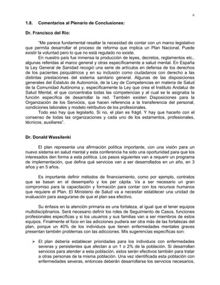 6
1.8. Comentarios al Plenario de Conclusiones:
Dr. Francisco del Río:
“Me parece fundamental resaltar la necesidad de contar con un marco legislativo
que permita desarrollar el proceso de reforma que implica un Plan Nacional. Puede
existir la voluntad pero lo que no está regulado no existe.
En nuestro país fue inmensa la producción de leyes, decretos, reglamentos etc..
algunas referidas al marco general y otras específicamente a salud mental. En España
la Ley General de Sanidad recogió una serie de artículos en defensa de los derechos
de los pacientes psiquiátricos y en su inclusión como ciudadanos con derecho a las
distintas prestaciones del sistema sanitario general. Algunas de las disposiciones
generales del Estatuto de Autonomía, de la Ley de Competencias en materia de Salud
de la Comunidad Autónoma y, específicamente la Ley que crea el Instituto Andaluz de
Salud Mental, el que concentraba todas las competencias y al cual se le asignaba la
función específica de desarrollar la red. También existen Disposiciones para la
Organización de los Servicios, que hacen referencia a la transferencia del personal,
condiciones laborales y modelo retributivo de los profesionales.
Todo eso hay que legislarlo. Si no, el plan es frágil. Y hay que hacerlo con el
consenso de todas las organizaciones y cada uno de los estamentos, profesionales,
técnicos, auxiliares”.
Dr. Donald Wassilenki
El plan representa una afirmación política importante, con una visión para un
nuevo sistema en salud mental y esta conferencia ha sido una oportunidad para que los
interesados den forma a esta política. Los pasos siguientes van a requerir un programa
de implementación, que defina qué servicios van a ser desarrollados en un año, en 3
años y en 5 años.
Es importante definir métodos de financiamiento, como por ejemplo, contratos
que se basan en el desempeño y los per cápita. Va a ser necesario un gran
compromiso para la capacitación y formación para contar con los recursos humanos
que requiere el Plan. El Ministerio de Salud va a necesitar establecer una unidad de
evaluación para asegurarse de que el plan sea efectivo.
Su énfasis en la atención primaria es una fortaleza, al igual que el tener equipos
multidisciplinarios. Será necesario definir los roles de Seguimiento de Casos, funciones
profesionales específicas y si los usuarios y sus familias van a ser miembros de estos
equipos. Finalmente el foco en las adicciones pudiera ser otra más de las fortalezas del
plan, porque un 40% de los individuos que tienen enfermedades mentales graves
presentan también problemas con las adicciones. Mis sugerencias específicas son:
El plan debería establecer prioridades para los individuos con enfermedades
severas y persistentes que afectan a un 1 o 2% de la población. Si desarrollan
servicios para atender a esta población, estos serán efectivos también para tratar
a otras personas de la misma población. Una vez identificada esta población con
enfermedades severas, entonces deberán desarrollarse los servicios necesarios,
 